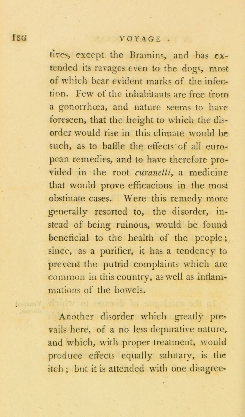 VOYAGE . (ive.s cxccpt the Bramins, ami 'bas cx- tcndccl its ravages even to the dogs, most of which bcar évident marks of the infec- tion. Few of the inhabitants are free from a gonorrhœa, and nature seems to bave foreseen, that the height to whicli the dis- order would rise in tins climate woiild be süch, as to baffle the^ effects'of ail euro- pean remédiés, and to hâve therefore pro- vided in the root curancllif. a medicine tliat would prove efficacious in the most obstinate cases. AVere this remedy more generally resorted to, the disorder, in- stead of being ruinons, would be found bénéficiai to the health of the people;, since, as a purifier, it has a tendency to prevent the putrid complaints which are coinmon in this country, as well as inflam- mations of the bowels. Another disorder which greatly pre- vails here, of a no Icss depurative nature, and which, with proper treatment, would produce effects cqually salutary, is the itch ; but it is attended with one disagrce-