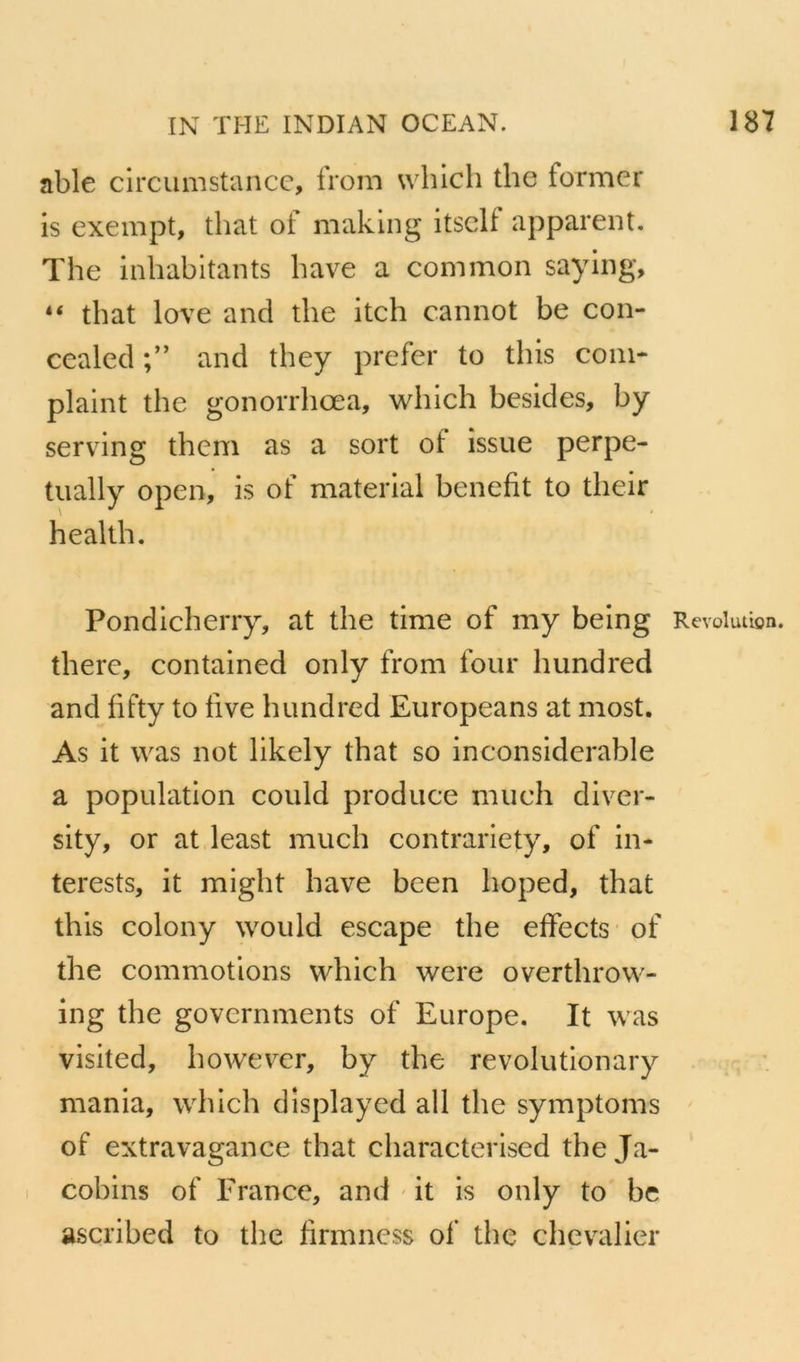 able circiimstancc, from whicli the former is exempt, that of maklng itsclf apparent, The inhabitants bave a common saying, “ that love and the itch cannot be con- cealecl and they prefer to this coin- plaint the gonorrhœa, which besides, by serving them as a sort of issue perpe- tually open, is of material benefit to their health. Pondicherry, at the time of my being Révolution, there, contained only from four hundred and fifty to iive hundred Europeans at most. As it was not likely that so inconsiderable a population could produce much diver- sity, or at least much contrariety, of in- terests, it rnight hâve bcen hoped, that this colony would escape the effects of the commotions which were overthrow- ing the governments of Europe. It was visited, however, by the revolutionary mania, which displayed ail the symptoms ' of extravagance that characterised the Ja- cobins of France, and it is only to bc ascribed to the firmness of the chevalier I