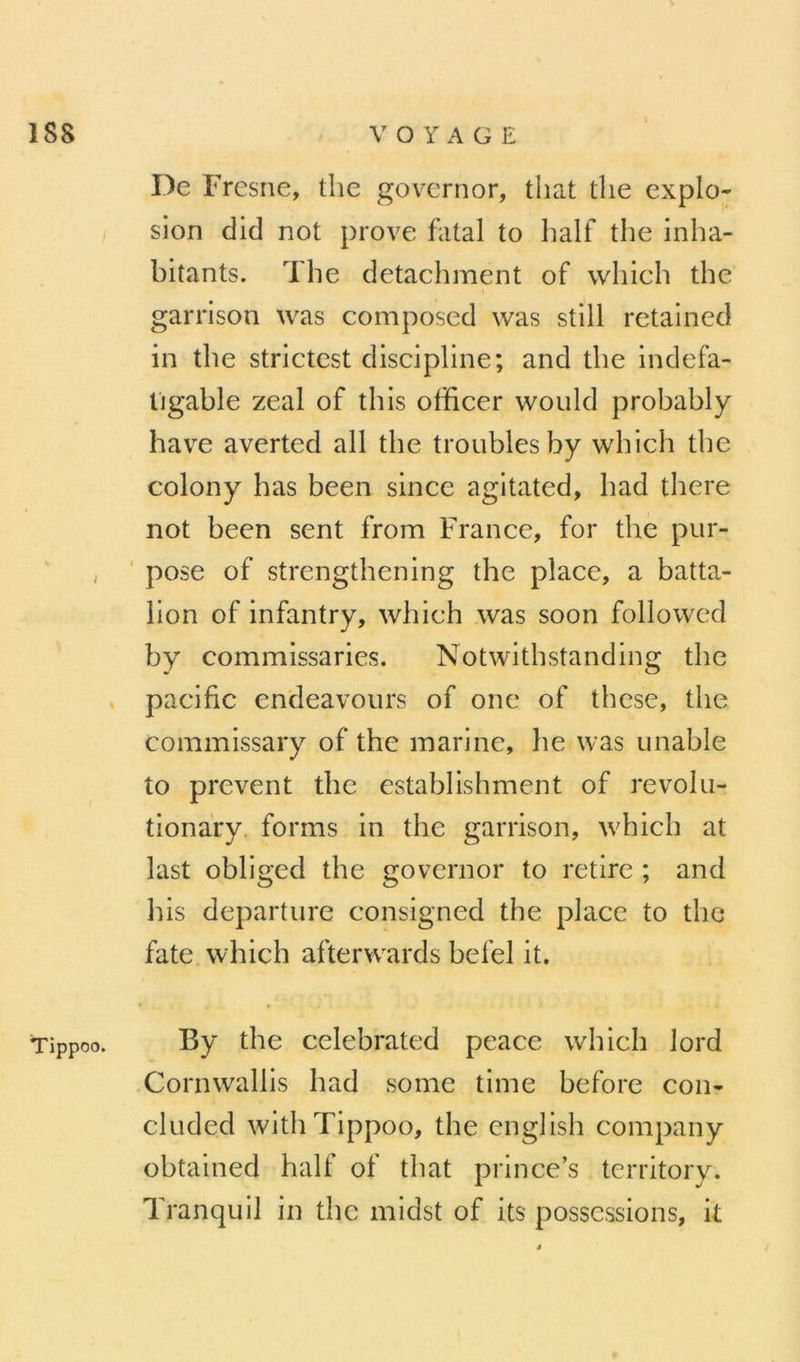 I Tippoo. De Fresne, the govcrnor, that tlie explo- sion clid not prove fatal to half the inha- bitants. The detachment of which the garrison was composed was still retained in the strictest discipline; and the indefa- ligable zeal of this officer would probably hav^e averted ail the troubles by which the colony lias been since agitated, had there not been sent from France, for the pur- ' pose of strengthening the place, a batta- lion of infantry, which was soon followed by commissaries. Notwithstanding the pacifie endeavours of onc of these, the commissary of the marine, he was unable to prevent the establishment of revolu- tionary. forms in the garrison, which at last obliged the govcrnor to retire ; and his departure consigned the place to the fate which afterwards befel it. By the celebrated peace which lord Cornwallis had some time before con- cluded with Tippoo, the english company obtained half of that prince’s territory. Tranquil in the midst of its possessions, it