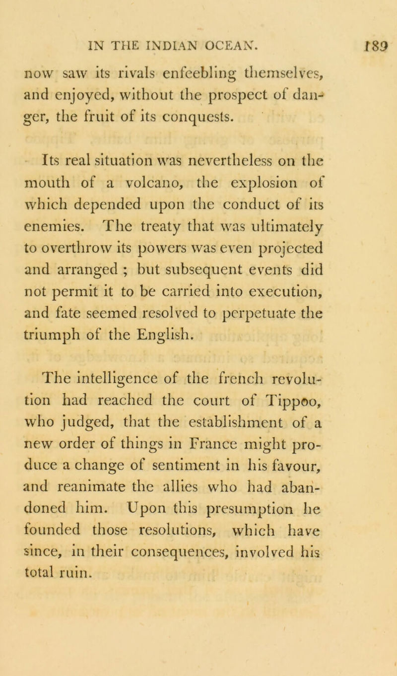 novv saw its rivais enfeebling tliemselvcs, and enjoyed, without the prospect of dan- ger, the fruit of its conquesls. - Its real situation was nevertheless on the mouth of a volcano, the explosion of which depended upon the conduct of its enemies. The treaty that was ultimately to overthrow its powers was even projected and arranged ; but subséquent events did not permit it to be carried into execution, and fate seemed resolved to pcrpetuate the triumph of the English. The intelligence of the french révolu- tion had reached the court of Tippoo, who judged, that the establishment of a new order of things in France might pro- duce a change of sentiment in liis favour, and reanimate the allies who had abaii- doned him. Upon tins présomption he founded those resolutions, which hâve since, in their conséquences, involved his total ruin.