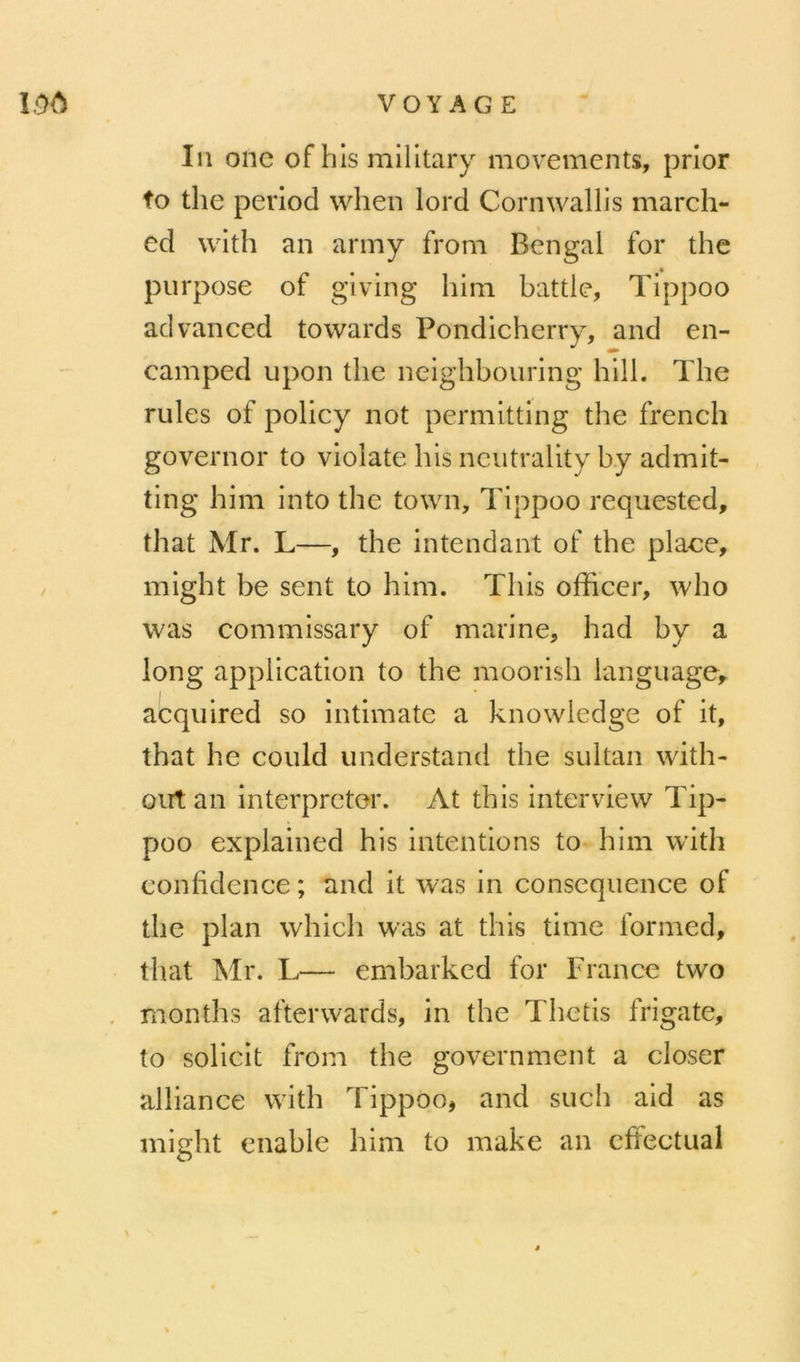In onc ofhls milltary movements, prior fo the period when lord Cornwallis march- ed with an army from Bengal for the purpose of giving hini battle, Tippoo advanccd towards Pondicherry, and en- camped upon the neighbouring hill. The rules of policy not permitting the french governor to vioiate his nciitrality by admit- ting him into the town, Tippoo requested, that Mr. L—, the intendant of the place, / might be sent to him. This officer, who was commissary of marine, had by a long application to the moorish language, I acquired so intimate a knowledge of it, that he could understand the sultan with- oiit an interpréter. At this interview Tip- poo explained his intentions to him with confidence ; and it was in conséquence of the plan which was at this time formed, that Mr. L— embarkcd for France two . months afterwards, in the Thctis frigate, to solicit from the government a doser alliance with Tippoo, and such aid as might enable him to make an effectuai