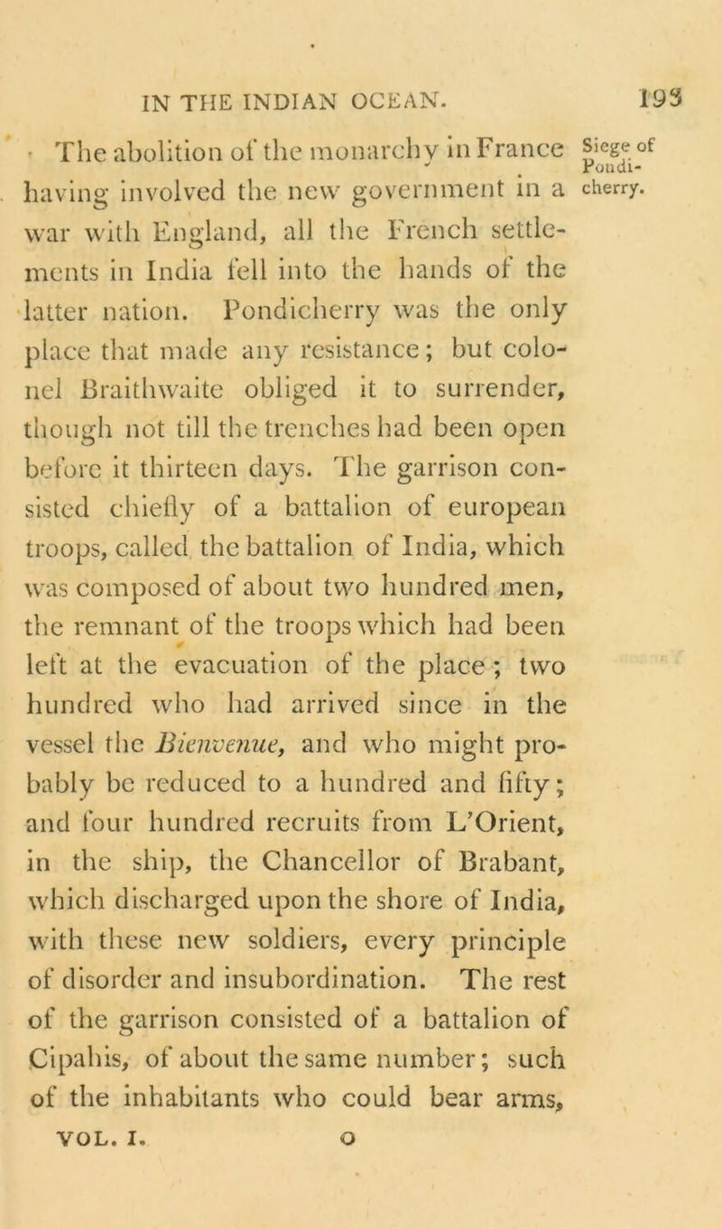 ' The abolition ot* the monarchy in France îiaving involved the nevv government in a war with England, ail the French settle- mcnts in India tell into the hands ot the datter nation. Pondicherry was the only place that niade any résistance; but colo- nel Braithwaite obliged it to surrender, though not till the trenches had been open beforc it thirteen days. The garrison con- sisted chielly of a battalion of european troops, called the battalion of India, which was composed of about two hundred men, the remuant of the troops which had been left at the évacuation of the place ; two hundred who had arrived since in the vessel the Bkiwenue, and who might pro- bably be reduced to a hundred and fifty; and four hundred recruits from L’Orient, in the ship, the Chancellor of Brabant, which discharged upon the shore of India, with tlicse new soldiers, every principle of disorder and insubordination. The rest of the garrison consisted of a battalion of Cipahis, of about the same number; such of the inhabilants who could bear arms, Siégé of Püudi- cherry. VOL. I. O