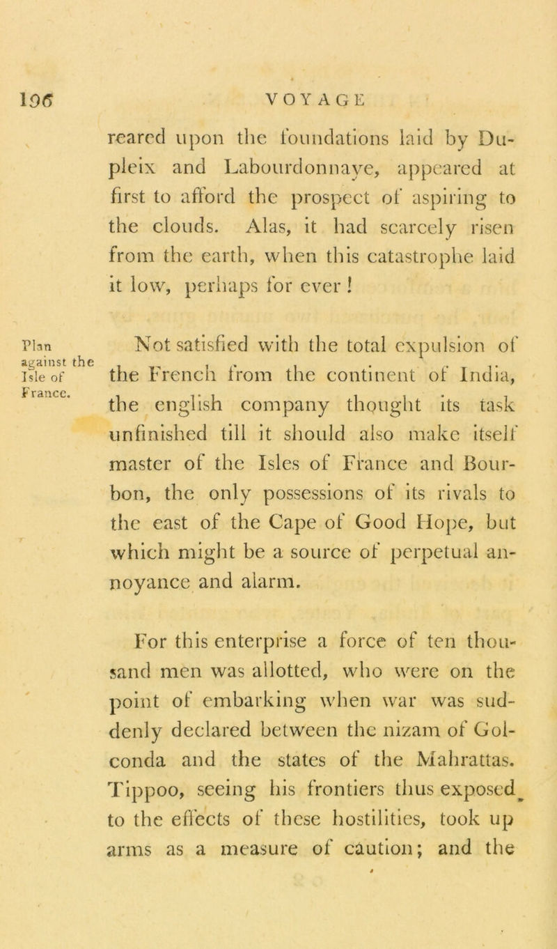 Plan against the Isle of France. reared upon the Ibundations laid by Du- plelx and Labourdonnaye, appeared at first to afford the prospect ot' aspiring to the clouds. Alas, it had scarcely risen from the earth, when thls catastrophe laid it low, perhaps Ibr ever ! Notsatisfied with the total expulsion ot' the French iVom the continent ot’ India, the english company thought its task unfmished tlll it should also makc Itselt master of the Isles of France and Bour- bon, the only possessions of its rivais to the east of the Cape of Good Hope, but which might be a source of perpétuai an- noyance and alarm. For this enterprise a force of ten thou- sand nien was allotted, wdio werc on the point of embarking when war was sud- denly declared between the nizam of Goi- conda and the States of the Malirattas, Tippoo, seeing bis frontiers thus exposed^ to the efl’ects of these hostillties, took up arms as a measure of caution; and the