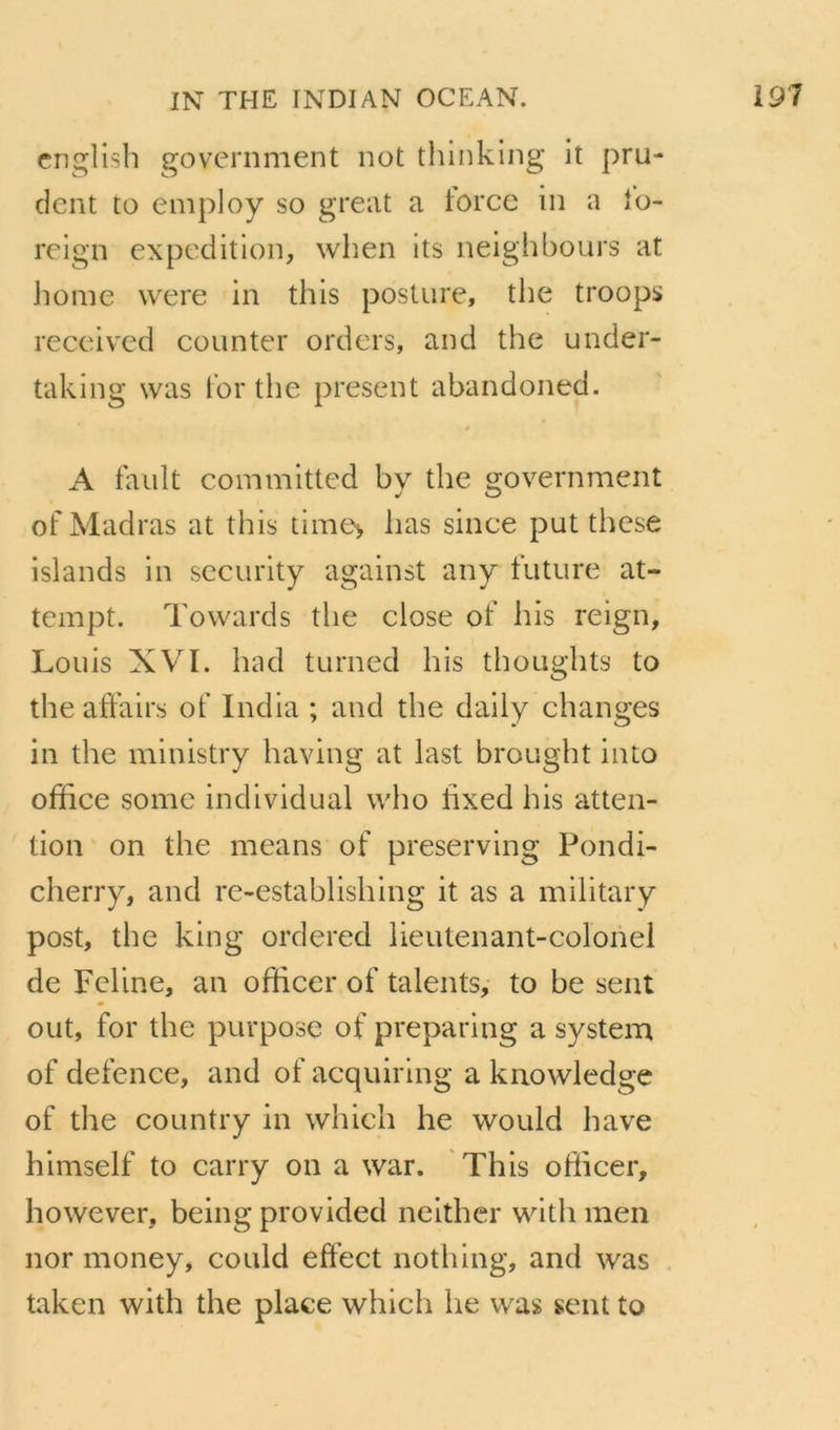 cnglisb government not thlnking it pru- dent to employ so great a torce in a lo- reign expédition, when Its neighbours at home were in this posture, the troops reeeived counter orders, and the under- taking was for the présent abandoned. A fault committed bv the government of Madras at this time> lias since put thcse islands in seeurity against any luture at- tempt. Towards the close of his reign, Louis XVI. had turned his thoughts to the affairs of India ; and the daily changes in the ministry having at last brought into office some individual vvho hxed his atten- tion ‘ on the means of preserving Pondi- cherry, and re-establishing it as a military post, the king ordered lieutenant-colonel de Fcline, an officer of talents, to be sent ont, for the purpose of preparing a System of defence, and of acquiring a knowledge of the country in which he would hâve himself to carry on a war. This officer, however, being provided neither with men nor money, could eff'ect nothing, and was taken with the place whicli he was sent to