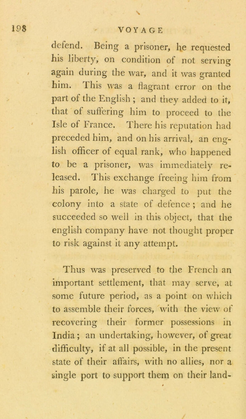 defend. Being a prisoner, lie reqiiested his liberty, on condition of not serving again during the war, and it was granted him. This was a flagrant error on the part of the English ; and they added to it, that'of suffering him to proceed to the Isle of France. There his réputation had preceded him, and on his arrivai, an eng- lish ofïicer of equal rank, vvho happened to be a prisoner, was immediately re- leased. lliis exchange freeing him from his parole, he was charged to put the colony into a state of defence ; and he succeeded so well in this ohject, that the english company hâve not thought proper to risk against it any attempt. / Thus was preserved to the Frcnch an important settlement, that may serve, at some future period, as a point on which to assemble their forces, ^with the view of recovering their former possessions in India ; an iindertaking, however, of great diflficulty, if at ail possible, in the présent State of their affairs, with no allies, nor a single port to support them on their land-