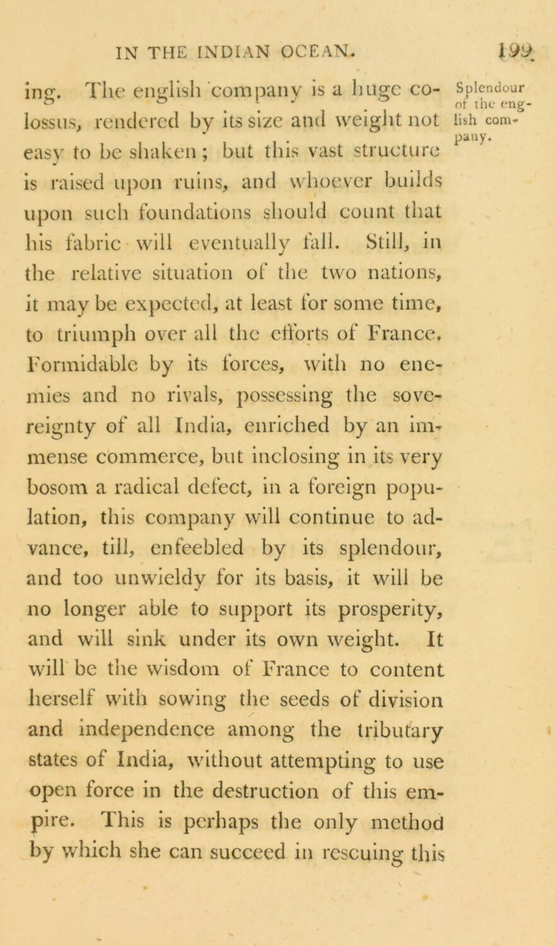in<r. The enuTish company is a huec co- Spicndour ^ ® of thc eng- lossus, rendercd by its sizc and weiglit not iish com- pany. easv^ to be siiaken ; but tins vast structure is ralsed u})on ruins, and whoever builds iipon such foundations sliould count that hls fabric wiil eventually tall. in the relative situation ot’ the tvvo nations, it may be expectcd, at least for some time, to triumph over ail thc efforts of France, Formidable by its forces, with no ene- mies and no rivais, possessing the sove- reignty of ail India, enriched by an im- mense commerce, but inclosing in its very bosom a radical dcfect, in a foreign popu- lation, this company wlll continue to ad- vance, till, enfeebled by its splendour, and too unwieldy for its basis, it will be no longer able to support its prosperity, and will sink under its own weight. It wiir be the wisdom of France to content herself with sowing the seeds of division and independence among the Iributary States of India, without attempting to use open force in the destruction of this em- pire. This is pcrhaps the only mcthod by which she can succeed in rescuing this