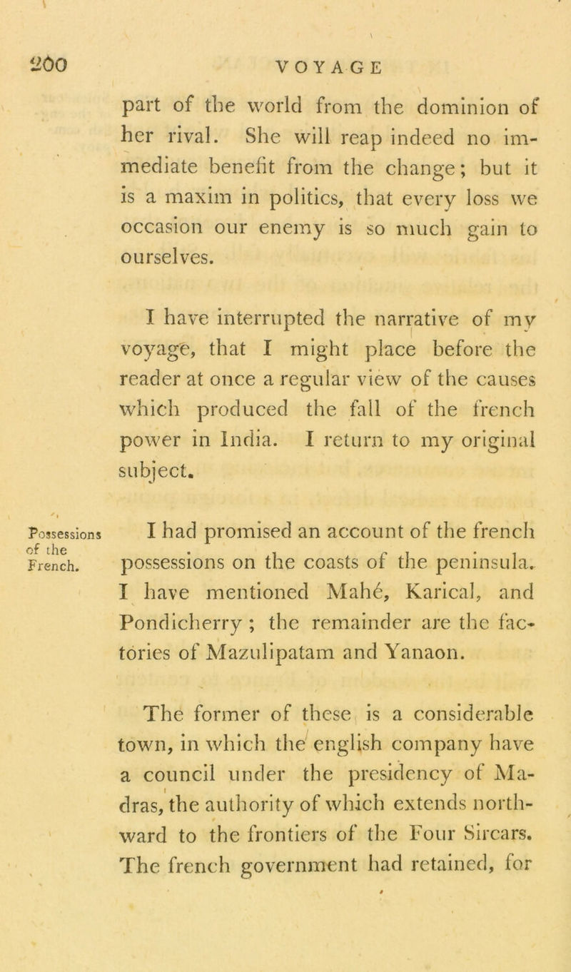 part of the world from the dominion of her rival. She will reap indeed no im- médiate benelit from the change ; but it is a maxim in politics, that every loss \ve occasion our enemy is so much gain lo ourselves. I hâve interrupted the narrative of my voyagé, that I might place hefore the reader at once a regular view of the causes which produced the fall of the french power in India. 1 return to my original subject. Possessions of the French. I had promised an account of the french possessions on the coasts of the peninsula. I hâve mentioned Mahé, Karical, and Pondicherry ; the remainder are the fac- tories of Mazulipatam and Yanaon. The former of these is a considérable town, in which the english company hâve a council under the presidcncy of Ma- I dras, the aulhority of which extends north- 0 ward to the frontiers of the Four Sircars. The french government had retained, for