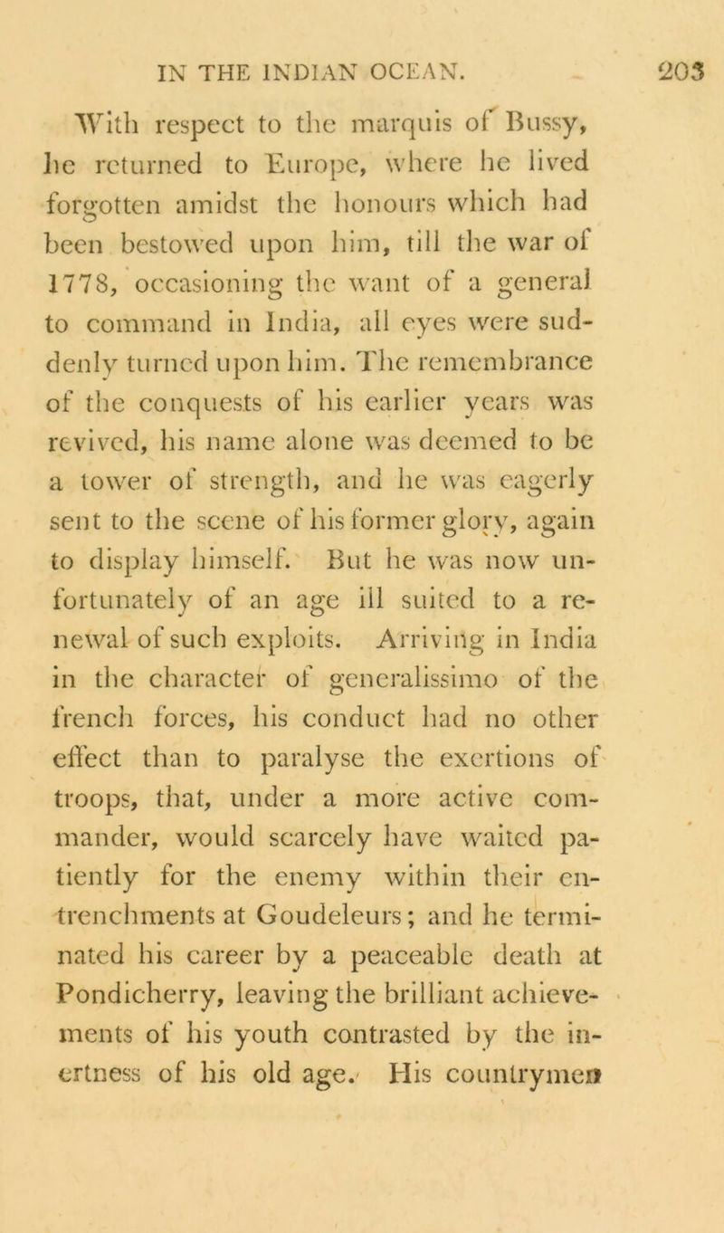 Wlth respect to tlie marquis of Bussy, lie rcturned to Europe, where he iived for«’otten amidst the honours which bad O been bestowed upon him, till tlie war of 1778, occasioning the want of a general to command in India, ail eyes were sud- denly turncd upon liim, The renicmbrance of the conquests of his earlier years was revivcd, his name alone was dcemed to be a tower of strength, and he was eagerly sent to the scene of his former glory, again to display himself. But he was now un- fortunately of an âge ill suited to a re- newal of such exploits. Arriving in India in the charactei* of généralissime of the french forces, his conduct had no other effect than to paralyse the exertions ob troops, that, under a more active com- mander, would scarcely hâve waiicd pa- tiently for the enemy within their en- trenchments at Goudeleurs; and he termi- nated his career by a peaceable death at Pondicherry, leaving the brilliant acliieve- • ments of his youth contrasted by the in- ertness of his old age.^ Plis countrymen