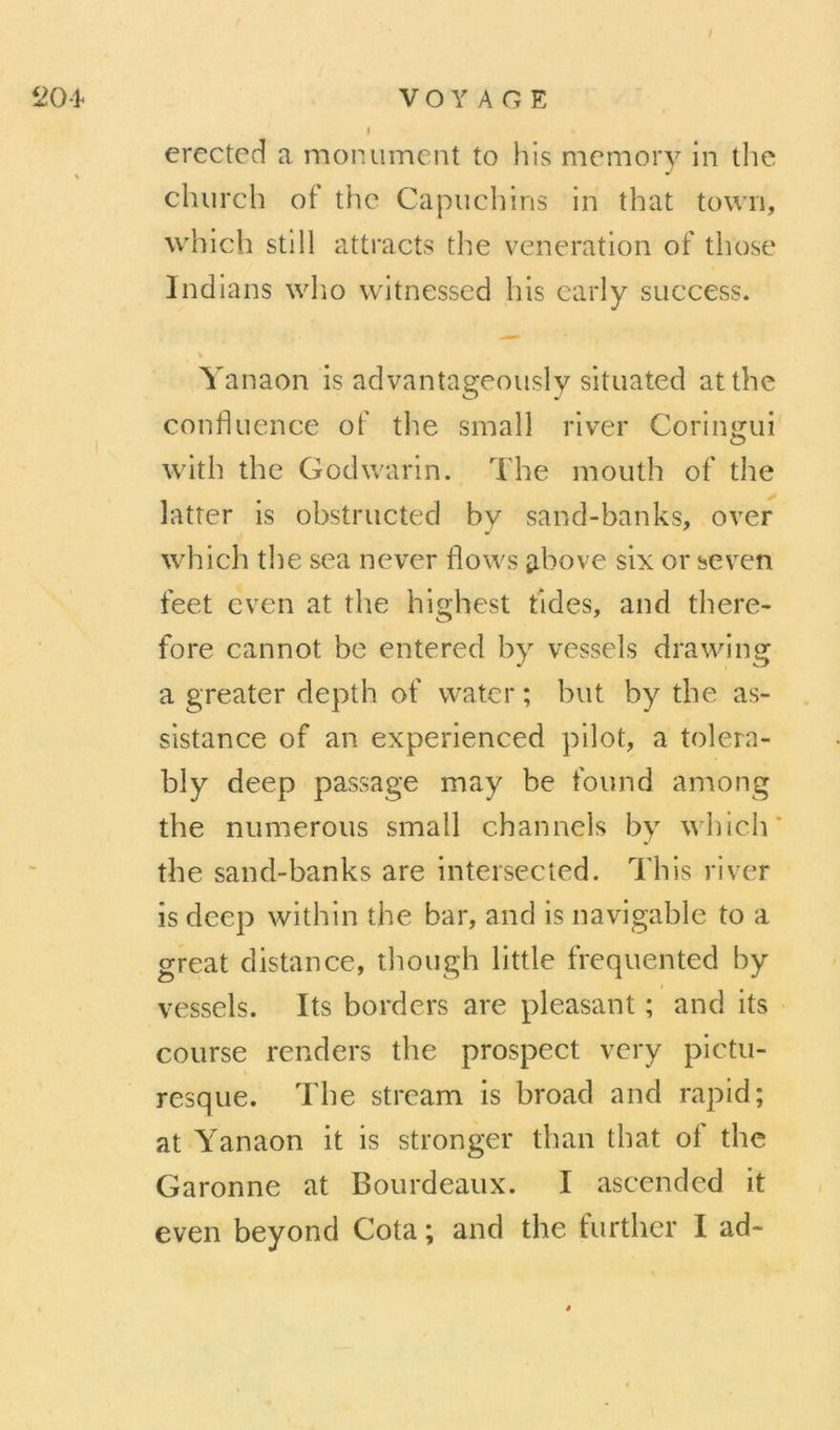 204 I VOYAGE I erected a monument to his memory in the church of the Capiicliins in that town, which still attracts the vénération of those Indians wlio witnessed his early success. Yanaon is advantageously situated atthe confluence of the small river Coringui with the Godwarin. The mouth of the latter is obstructed by sand-banks, over which tl)e sea never flows ^ibove six or seven feet even at the highest fides, and there- fore cannot be entered by vessels drawing a greater depth of water ; but by the as- sistance of an experienced pilot, a tolern- bly deep passage may be found among the numerous small channels by which' the sand-banks are intersected. This river is deep with in the bar, and is navigable to a great distance, though little frequented by vessels. Its borders are pleasant ; and its course renders the prospect vcry pictu- resque. The stream is broad and rapid; at Yanaon it is stronger than that of the Garonne at B ou rd eaux. I ascended it even beyond Cota ; and the further I ad-