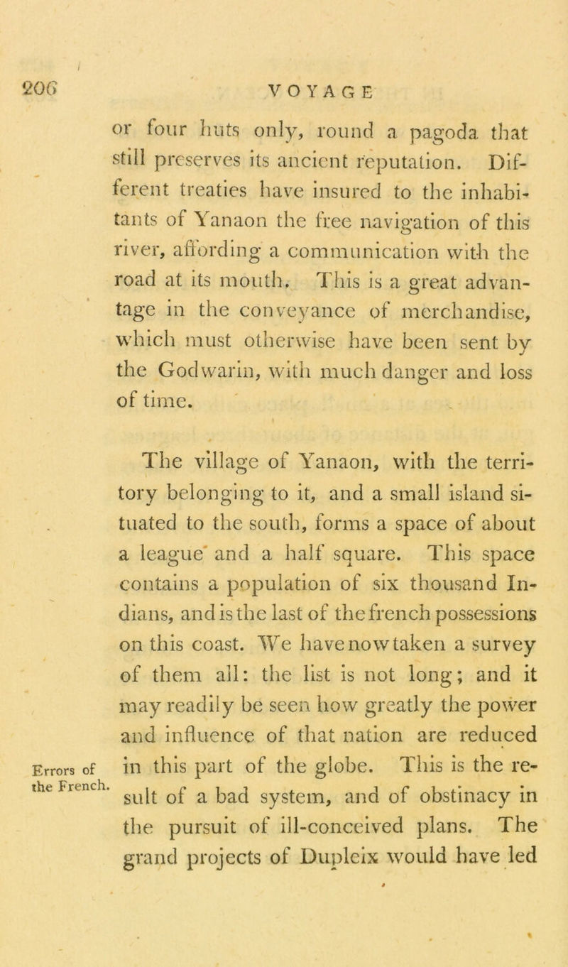 20G VOYAGE or four buts only, round a pagoda that still préservés its ancient réputation. Dif- ferent treaties hâve insured to the inhabi- tants of Yanaon the Iree navigation of this river, afïording a communication with the road at its mouth. Tins is a great advan- tage in the conveyance of merchandise, which must otherwise hâve been sent by the Godwarin, with much danger and loss of time. \ » The village of Yanaon, with the terri- tory belonging to it, and a small island si- tuated to the south, forms a space of about a league' and a half square. This space contains a population of six thousand In- dians, andisthelast of thefrench possessions on this coast. We havenowtaken a survey of them ail: the list is not long; and it may readily be seen how greatly the power and influence of that nation are reduced Errors of iu this paît of the globe. This is the re- theFrench. ^ system, aiid of obstinacy in the pursuit of ill-conceived plans. The grand projects of Dupleix would hâve led «