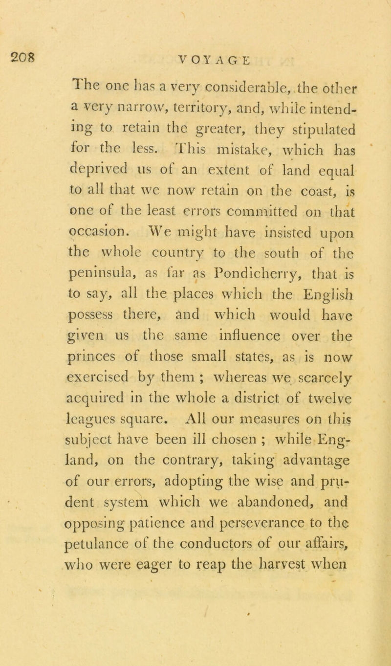 The one lias a veiy considérable, the other a very narrow, terrltory, and, while Intend- ing to. retain thc greater, they stipiilated ior the Icss. Tins mistake, which has deprived us of an extent of land equal to ail that wc now retain on the coast, is one of the least crrors committed on that occasion. We might hâve insisted iipon the whole coiintry to the south of the peninsuLn, as far as Pondicherry, that is to say, ail the places which the English possess there, and which would hâve given us the same influence over the P^' inces of those small States, as is now exercised by them ; whereas we scarcely acquired in the whole a district of twelve leagues square. Ali oui* measures on this subjcct hâve been ill chosen ; while Eng- land, on the contrary, taking advantage of our errors, adopting the wise and pru- dent System which we abandoned, and opposing patience and persévérance to the pétulance of the conductors of our aflairs, who were eager to reap the liarvest when