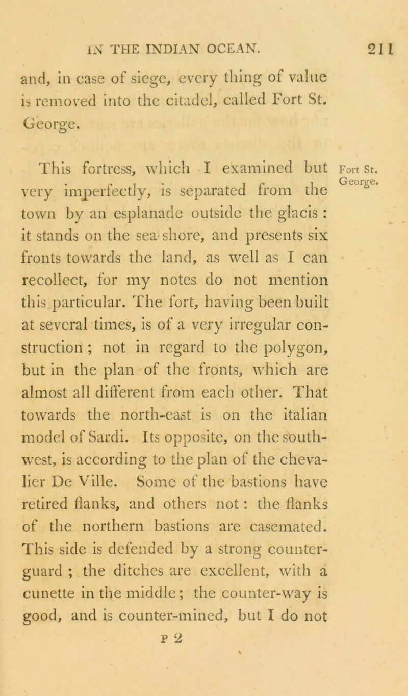 and, in case of siégé, evciy thing of value » is removed into thc citadcl, called Fort St. George. This fortrcss, which I examined but very imperfectly, is separated from the town by au esplanade outside the glacis : it stands on the sea shorc, and présents six fronts towards the land, as well as I can recollect, for my notes do not mention this particular. The fort, having heen huilt at sevcral ’times, is of a very irregular con- struction ; not in regard to the polygon, but in the plan of the fronts, which are almost ail different from each other. That towards the north-cast is on the italian model of Sardi. Its opposite, on the South- west, is according to the plan of the cheva- lier De Ville. Some of the bastions bave retired flanks, and others not : the flanks of the northern bastions are casemated. This sidc is defended by a strong counter- guard ; the ditches are excellent, with a cunette in the middle; the counter-way is good, and is counter-mined, but I do not P 2 Fort St. George.