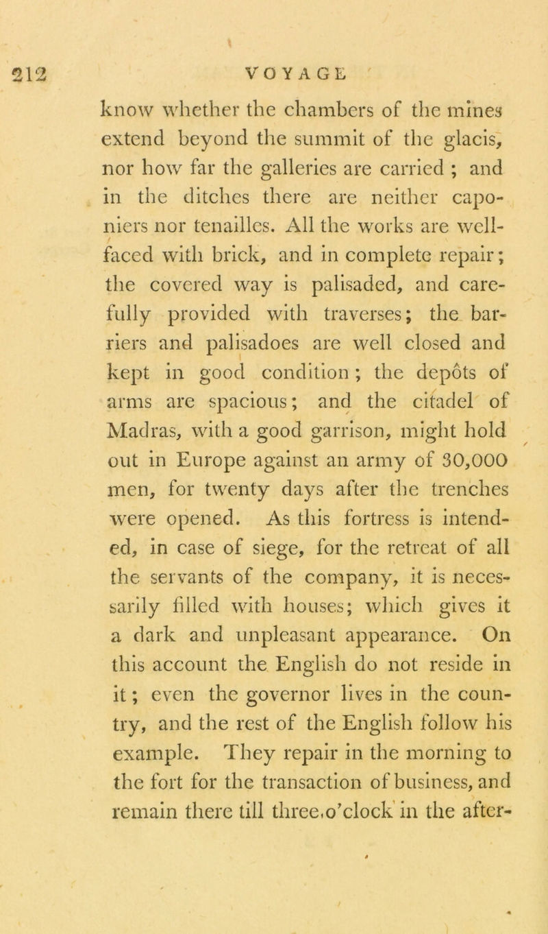w 1 w know whether the chambers of the mines extend beyond tlie summlt of the glacis, nor how far the galleries are carried ; and in the ditchcs there are neithcr capo- niers nor tenailles. Ail the Works are well- faced witli brick, and in complété repair; the covered way is palisaded, and care- fully provided with traverses; the bar- riers and palisadoes are well closed and kept in good condition ; the depots of arnis are spacioiis; and the citadel of Madras, with a good garrison, might hold out in Europe against an army of 30,000 mcn, for twenty days after the trenches were opened. As this fortress is intend- ed, in case of siégé, for the retreat of ail the servants of the company, it is neces- sarily hlled with houses; which gives it a dark and unpleasant appearance. On this account the English do not résidé in it ; even the governor lives in the coun- try, and the rest of the English follow his example. They repair in the morning to the fort for the transaction of business, and remain there till three.o’clock'in the after-