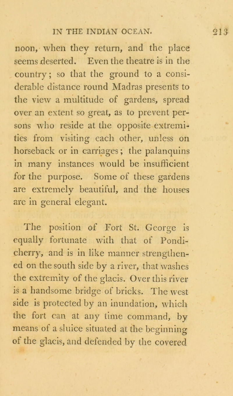 noon,' when they return, and the place seems deserted. Even the theatre is in the coiintiy ; so that the ground to a consi- dérable distance round Madras présents to the view a multitude of gardens, spread O ver an extent so great, as to prevent per- sons who résidé at the opposite extremi- ties from visiting cach otlier, unless on horseback or in carriages ; the palanquins in many instances would be insufficient for the purpose. S orne of these gardens are extremely beautiful, and the houses arc in general élégant. The position of Fort St. George is cqually fortunate with that of Pondi- cherry, and is in like manner strengthen- ed on the south side by a river, that washes the extremity of the glacis. Over this river is a handsome bridge of bricks. The west side is protected by an inundation, which the fort can at aiiy time command, by means of a sluice situated at the beginning of the glacis, and defended by the covered