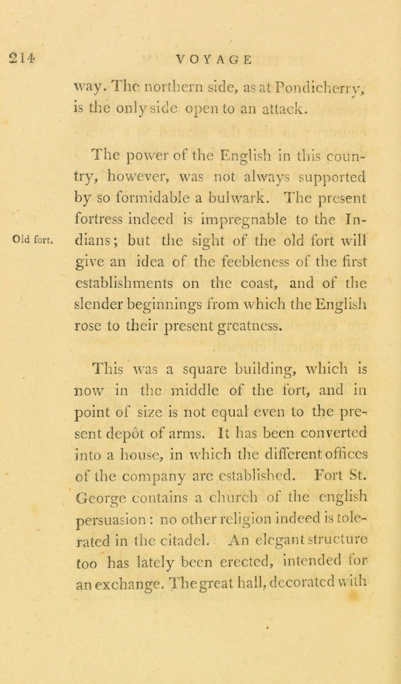 way. The nortliern side, asat Pondlchcrrv% is the onlyside open to an attack. The power of the English in tliis coun- try, however, was not always supported by so formidable a buiwark. The présent fortress indeed is impregnable to the In- oïd fort, dians; but the sight of the old fort wilf give an idea of the feebleness of the first establishments on the coast, and of tlie slender beginnings from which the English rose to their présent greatness. This was a square building, which is now in tlîe middle of the fort, and in point of size is not equal even to the pre-^ sent depot of arms. It has been converted into a bouse, in which tlie different offices of the company arc established. Fort St. George contains a church of the english persuasion : no other religion indeed is tole- rated in the citadel. An élégant structure too has lately been erected, intended for an exchange. Thegreat hall, decorated with