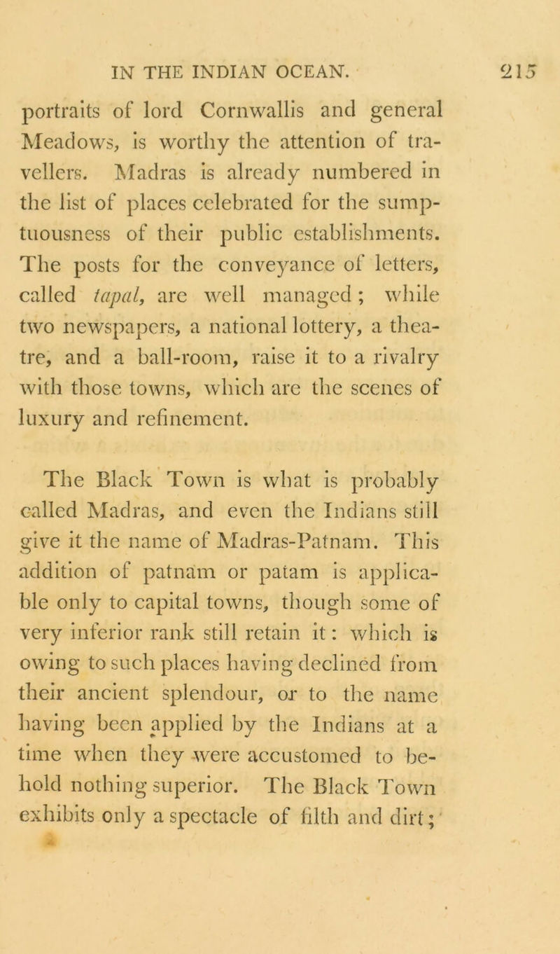 portraits of lord Cornwallls and general Meadows, is worthy the attention of tra- vellers. Madras is already numbered in the list of places cclebrated for the sump- tuoiisness of their public establishments. The posts for the conveyance of letters, called tapai, arc well managed ; while two newspapcrs, a national lottery, a théâ- tre, and a hall-rooin, raise it to a rivalry with those towns, which are the scenes of luxury and refinement. The Black Tovvn is what is prohahly c-alled Madras, and even the Indians still give it the name of Madras-Patnam. This addition of patnam or patam is applica- ble only to capital towns, thoiigh some of very inferior rank still retain it : which is owing to such places having declined froin their ancient splendour, or to the name having hecn applied hy the Indians at a time when they were accustomed to he- hold nothing superior. The Black Town exhihits only a spectacle of lilth and dirt;'