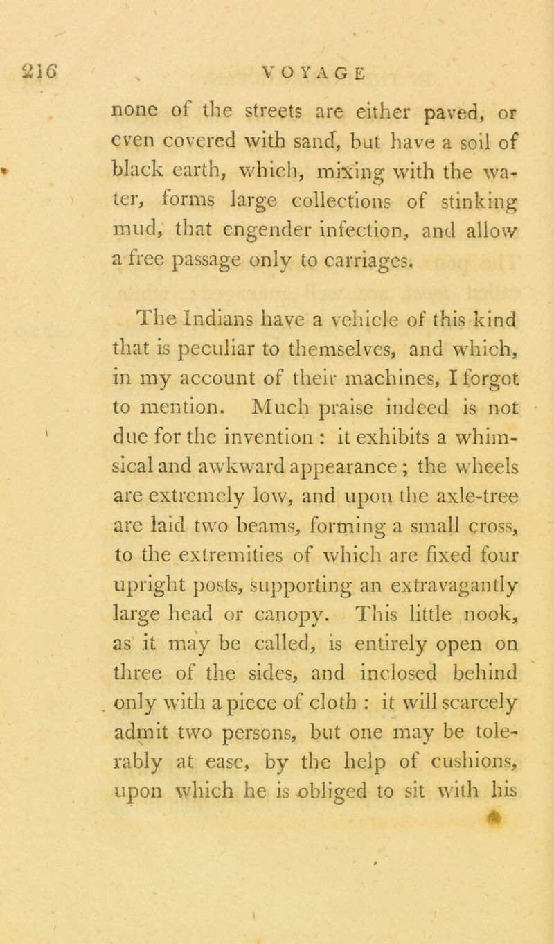 none of the streets are either paved, or cven covered with sancf, but hâve a soil of ♦ black earth, which, mixiiig with the wa- ier, forms large collections of stinking mud, that engender infection, and allow a free passage only to carriages. The Indians hâve a vehicle of this kind that is peculiar to themselves, and which, in my account of their machines, I forgot to mention. Much praise indeed is not • ' due for the invention : it exhibits a whim- sical and awkward appearance ; the wheels are extremely low, and upou the axle-tree are laid two beams, forming a small cross, to the extremities of which are fixed four upright posts, supporting an extravagantly large head or canopy. This little nook, as' it may be called, is entirely open on three of the sides, and incloseâ behind . only with apiece of cloth : it will scarcely admit two persons, but one may be tole- rably at ease, by the help of cushions, upon which he is obliged to sit with his % I \
