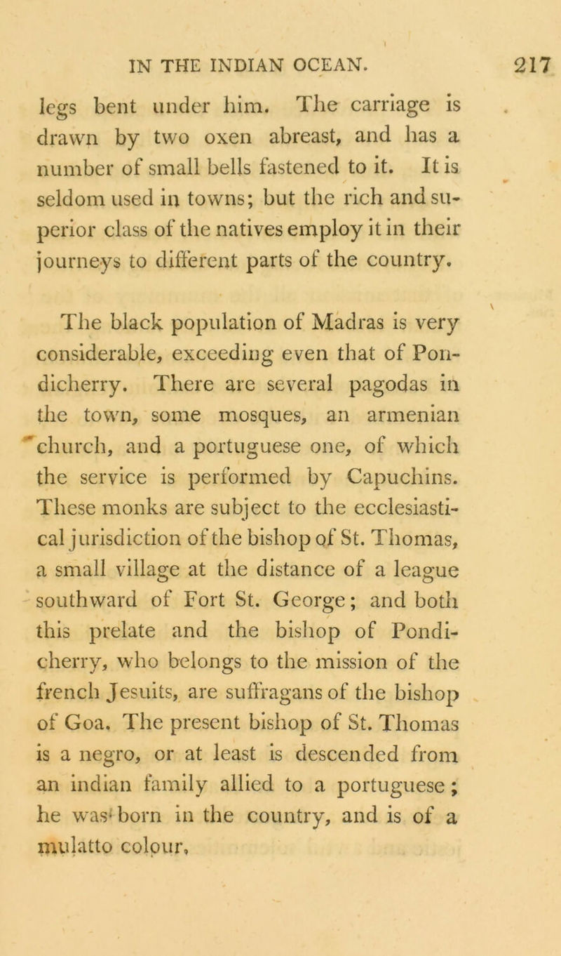 legs bent under him. The carrlage is dravvai by two oxen abreast, and bas a number of small bells fastened to it. It is seldom used iu towns; but the rich and su- perior class of tlie natives employ it in their journeys to different parts of the country, The black population of Màdras is very considérable, exceeding even that of Pon- dicherry. There are several pagodas in the town, some mosques, an armenian ''church, and a portuguese one, of which the service is performed by Capuchins. These monks are subject to the ecclesiasti- cal jurisdiction of the bishop of St. Thomas, a small village at the distance of a league ' southward of Fort St. George; and both / this prelate and the bisliop of Pondi- cherry, who belongs to the mission of the french Jesuits, are suffragans of the bishop of Goa. The présent bishop of St. Thomas is a negro, or at least is descended from an indian family allied to a portuguese ; he was^born in the country, and is of a nuilatto colpur,