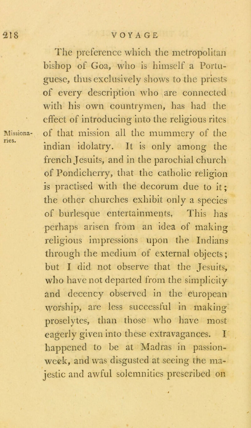 ^lissiona nés. The j)i*eference which the metropolitan bishop of Goa, wlio is himself a Porta- guese, thus exclusively shows to the priests of eveiy description who are connected with his own countrymen, lias had the cffeet of introducing into the religious rites of that mission ail the mummery of the indian idolatry. It is only among the french Jesuits, and in the parochial church of Pondicherry, that the catholic religion is practised with the décorum due to it ; the other churches exhibit only a species of burlesque entertainments, This bas perha])s arisen from an idea of making religious impressions upon the Indians through the medium of external objects; but 1 did not observe that the Jesuits, who hâve not departed from the simplicity and decency observed in the european worship, are less successful in making prosélytes, than those who hâve most eagerly given into these extravagances. I' happened to be at Madras in passion- week, and was disgusted at seeing the ma- jestic and awful solemnities prescribed on