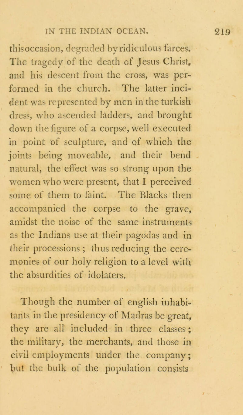 thisoccasion, dcgraded by ridiculoiis farces. ' The tragedy of thc death of Jésus Christ, and his descent from the cross, was pcr- formed in the church. The latter inci- dent was represented by men in the turkish dress, who ascended ladders, and brought down the figure of a corpsc, well executed in point of sculpture, and of which the joints being moveablc, and their bend . natural, the dfect was so strong upon the women who were présent, tliat I perceived soine of them to faint. The Blacks then accompanied the corpse to the grave, amidst the noise of the same instruments as the Indians use at their pagodas and in their proeessions ; thus reducing the cere- monies of our holy religion to a level with the absurdities of idolaters. Though the number of english inhabi- tants in the presidency of Madras be great, they are ail included in three classes ; the military, the merchants, and those in civil employments iinder the company; but thc bulk of the population consists /
