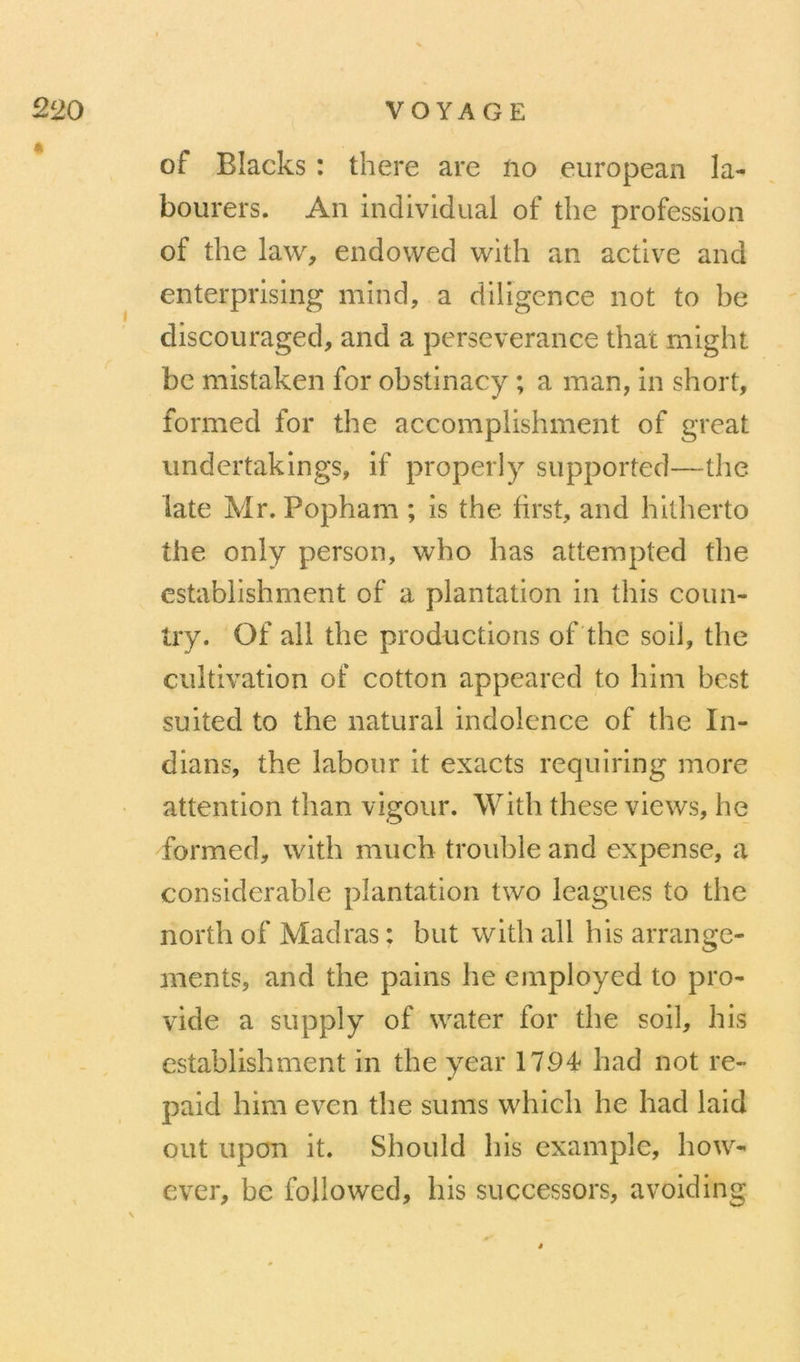 of Blacks : there are no eiiropean la- boiirers. An indivldual of the profession of the law, endowed with an active and enterprising mind, a diligence not to be discouraged, and a persévérance that might bc mistaken for obstinacy ; a man, in short, formed for the accomplishment of great undertaklngs, if properly supported—the late Mr. Popham ; is the first, and hitherto the only person, who has attempted the establishment of a plantation in this coun- try. Of ail the productions of the soil, the cultivation of cotton appeared to him best suited to the natural indolence of the In- dians, the labour it exacts requiring more attention than vigour. With these views, he formed, with much trouble and expense, a considérable plantation two leagues to the north of Madras : but with ail his arrange- ments, and the pains he employed to pro- vide a supply of water for the soil, his establishment in the year 1794* had not re- paid him even the sums which he had laid out upon it. Should his example, how- ever, bc foliowed, his successors, avoiding
