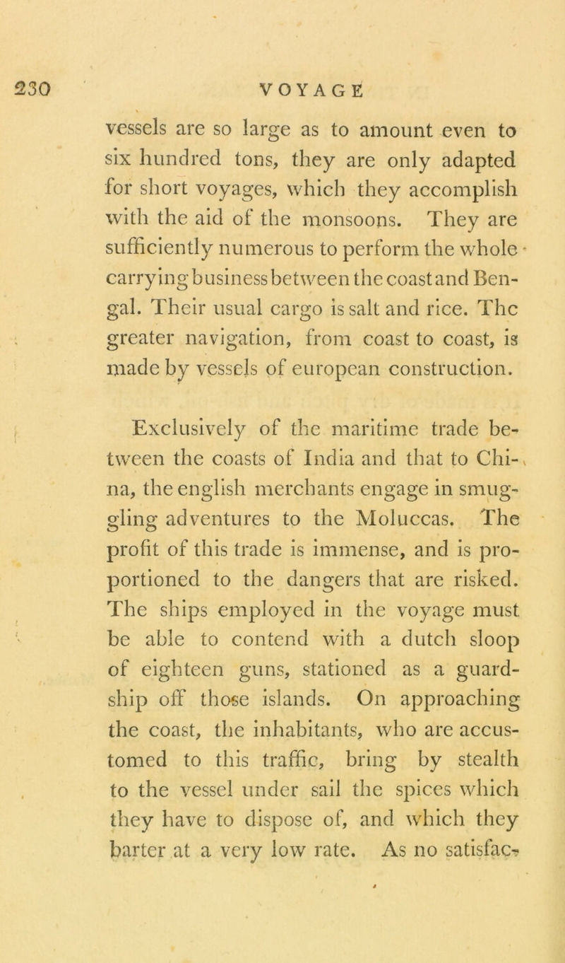 vessels are so large as to amoimt even to six hundred tons, they are only adapted for short voyages, which they accomplish with the aid of the monsoons. They are sufficiently nu mérous to perform the whole * carrying business between the coast and Ben- gal. Their usual cargo issalt and rice. The greater navigation, from coast to coast, is niade by vessels of european construction. Exclusively of the maritime trade be- tween the coasts of India and that to Chi-v na, theenglish merchants engage in smug- gling adventures to the Moluccas. The profit of this trade is immense, and is pro- portioned to the dangers that are risked. The ships employed in the voyage must be able to contend with a dutch sloop of eighteen guns, stationed as a guard- ship off those islands. On approaching the coast, the inhabitants, who are accus- tomed to this traffic, bring by steaith to the vessel under sail the spices which they bave to dispose of, and which they barter at a very low rate. As no satisfac?