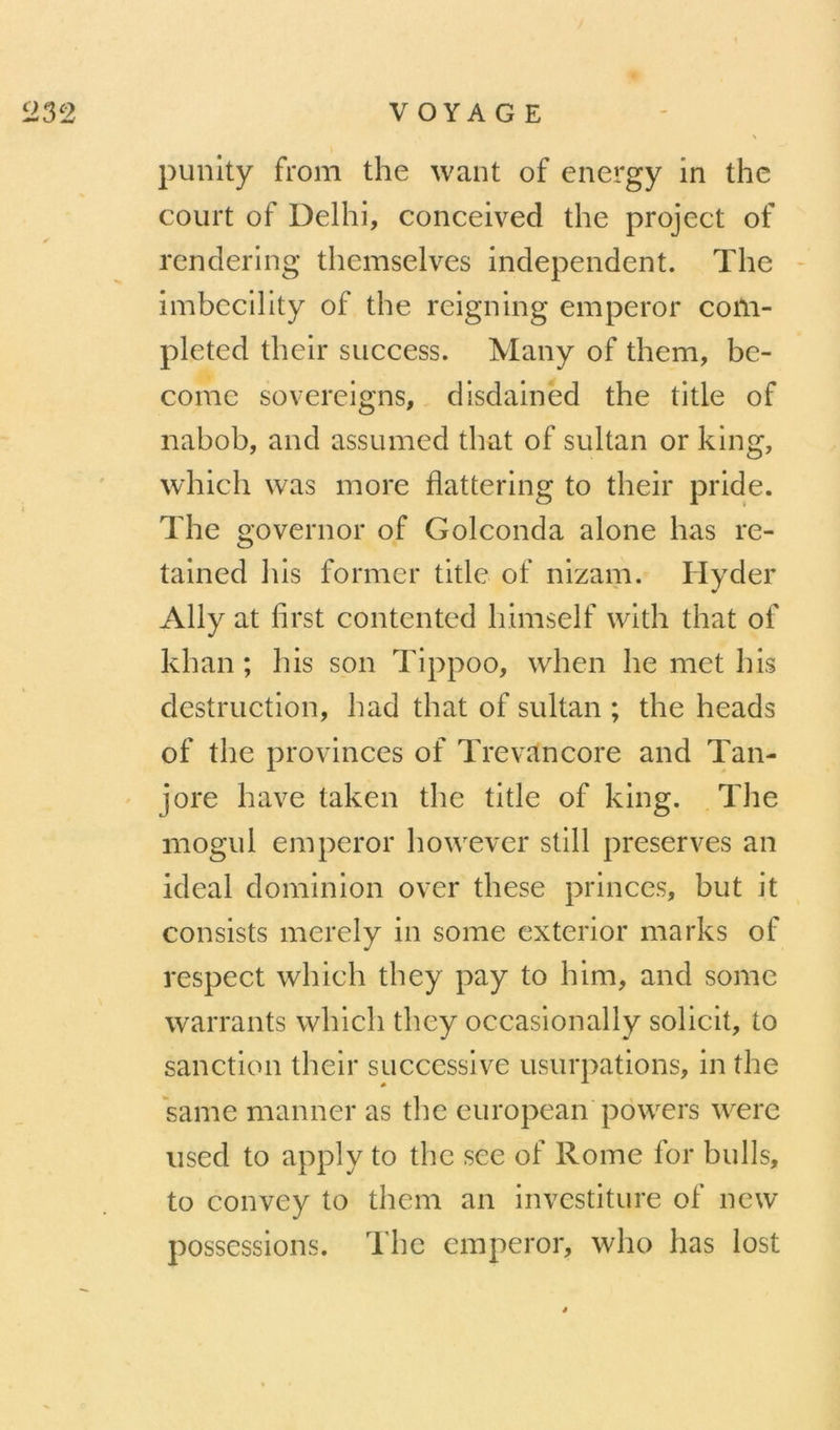 V OYA G E punlty from the want of energy in the court of Delhi, conceived the project of rendering themselves independent. The - imbecility of the reigning emperor coûi- pleted their success. Many of them, be- conic sovereigns, disdained the title of nabob, and assumed that of sultan or king, which was more flattering to their pride. The governor of Golconda alone bas re- tained bis former title of nizam. Hyder Ally at first contented himself with that of khan ; bis son Tippoo, when he met bis destruction, h ad that of sultan ; the heads of the provinces of Trevancore and Tan- jore bave taken the title of king. The mogul emperor however still préservés an idéal dominion over these princes, but it consists merely in some exterior marks of respect which they pay to him, and some warrants which they occasionally solicit, to sanction their successive usurpations, in the same manner as the european powers were used to apply to the see of Rome for bulls, to convey to them an investiture of new possessions. The emperor, who lias lost