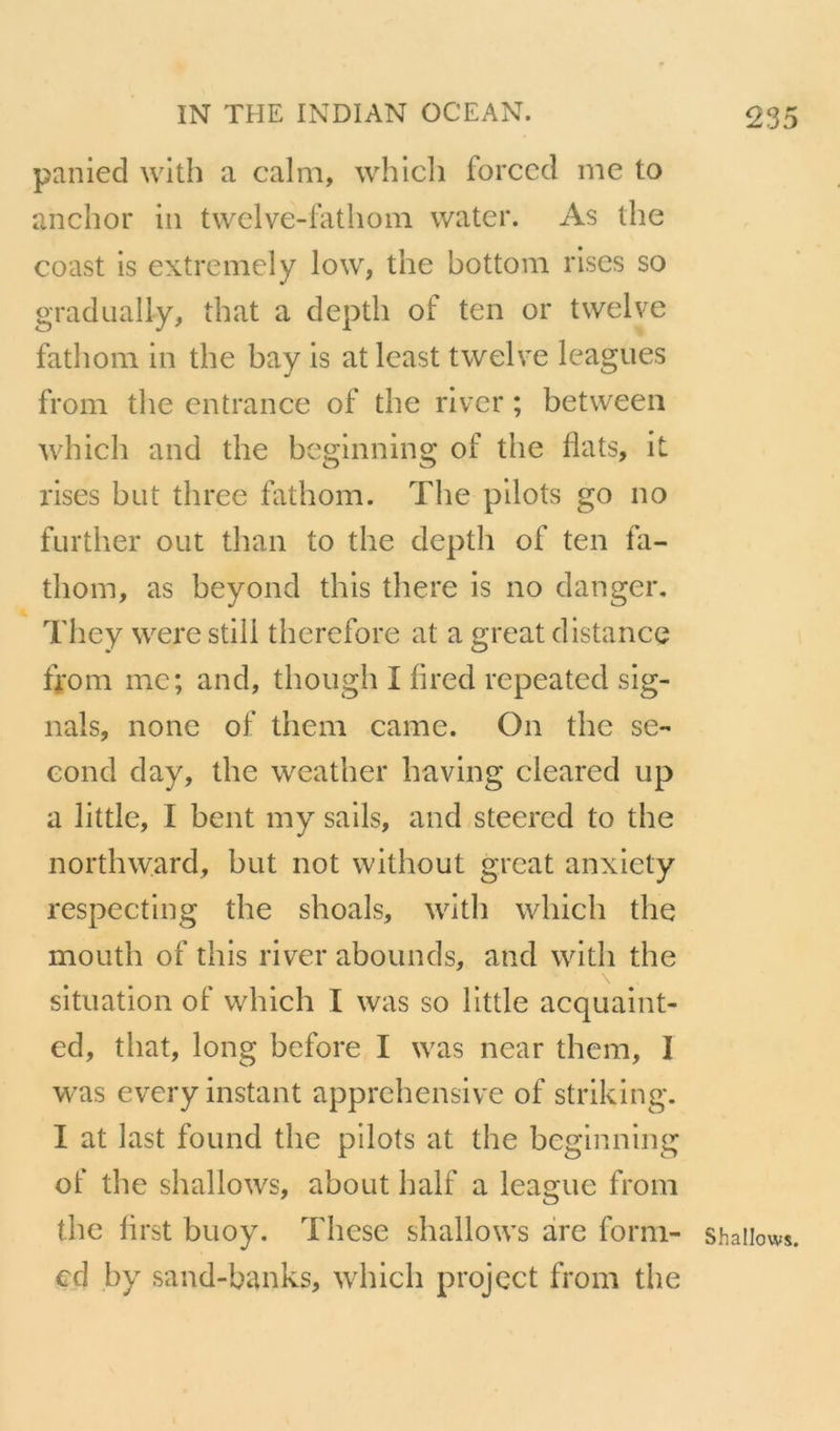 panied wlth a calm, whicli forcccl me to anchor in twelve-fathom water. As the coast is extremely low, the bottom rlses so gradually, that a depth of ten or twelve fathom in the bay is at least twelve leagues from the entrance of the river ; betvveeu whicli and the bcginning of the fîats, il rises but tliree fathom. The pilots go no further out than to the depth of ten fa- thom, as beyond this there is no danger, They were still thercfore at a great distance fi'om me; and, thoiigh I hred repeated sig- nais, none of them came. On the se- cond day, the weather having cleared up a little, I bent my sails, and steered to the northward, but not without great anxiety respecting the shoals, with which the mouth of this river abounds, and with the situation of which I was so little acquaint- ed, that, long before I was near them, I was every instant apprchensive of striking. I at last found the pilots at the beginning of the shallows, about half a league from the first buoy. These shallows are form- cd by sand-banks, which projcct from the Shallows.