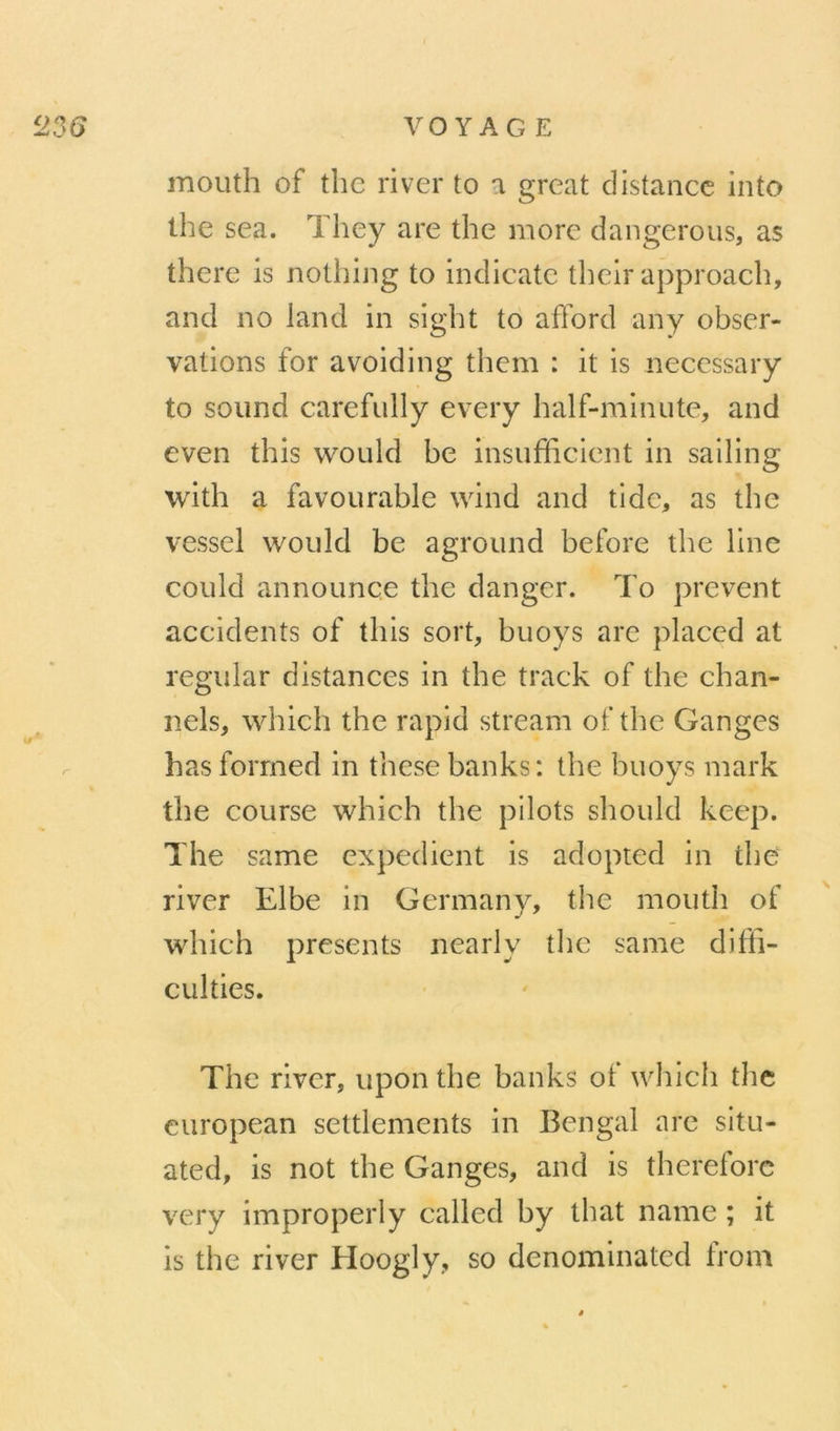 mouth of thc river to a great distance into lhe sea. They are the more dangerous, as there is nothing to indicatc thelr approach, and no land in sight to afford any obser- vations for avoiding thcm : it is necessary to Sound carefully every half-minute, and even this would be insufficient in salling with a favourable vvind and tide, as the vessel would be aground before the line could announçe the danger. To prevent accidents of this sort, buoys are placcd at regular distances in the track of the chan- nels, which the rapid stream of thc Ganges hasforrned in thesebanks: the buoys mark the course which the pilots should keep. The same expédient is adopted in the river Elbe in Germany, the mouth of which présents nearly thc same diffi- culties. The river, upon the banks of wliich thc curopean settlements in Bengal arc situ- ated, is not the Ganges, and is thereforc very improperly called by that name ; it is the river Hoogly, so denominated from