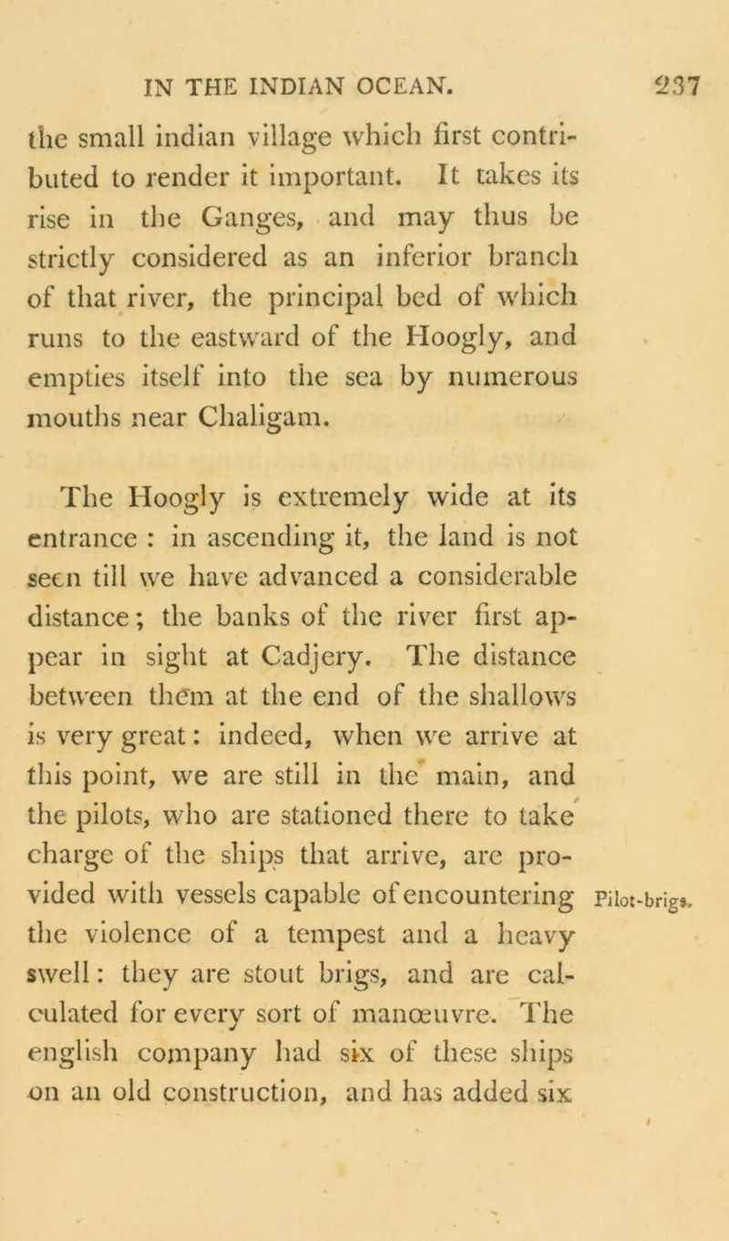 the small indian village whicli first contri- biited to render it important. It takes its rise in the Ganges, ■ and may thus be strictly considered as an inferior brandi of that river, the principal bed of which runs to the eastward of the Hoogly, and empties itself into the sea by nuinerous mouths near Chaligam. The Hoogly is extremely wide at its cntrance : in ascending it, the land is not seen till \ve bave advanced a considérable distance ; the banks of the river first ap- pear in sight at Cadjery. The distance betvveen thcm at the end of the shallows is very great : indecd, when \ve arrive at this point, vve are still in the main, and the pilots, wlîo are stationed there to take charge of the ships that arrive, are pro- vided with vessels capable of encountering Piiot-brîg», the violence of a tempest and a hcavy swell : they are stout brigs, and are cal- culated for evcry sort of manœuvre. The english company had six of these ships on an old construction, and has added six