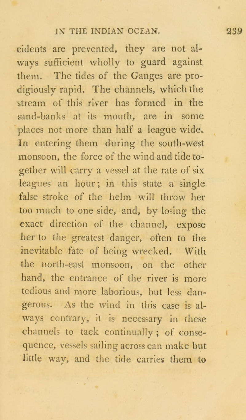 cidents are prevented, they are not al- ways sufficient wholly to guard against them. The tides of the Ganges are pro- digiously rapid. The channels, which the stream of this river lias formed in the sand-banks at its moiith, are in sonie places not more than half a league wide. lu entering them during the soiith-west monsoon, the force of the wiiid and tide to- gether will carry a vessel at the rate of six leagues an hour; in this State a single false stroke of the helm will throw lier too mucli to one side, and, by losing the exact direction of the channel, expose lier to the greatest danger, often to the inévitable fate of being wrecked. With the north-east monsoon, on the other hand, the entrance of the river is more tcdious and more laborious, but Icss dan- gerous. As the wind in this case is al- ways contrary, it is necessary in these channels to tack coiitinually ; of consé- quence, vessels sailing across can make but little way, and the tide carries them to
