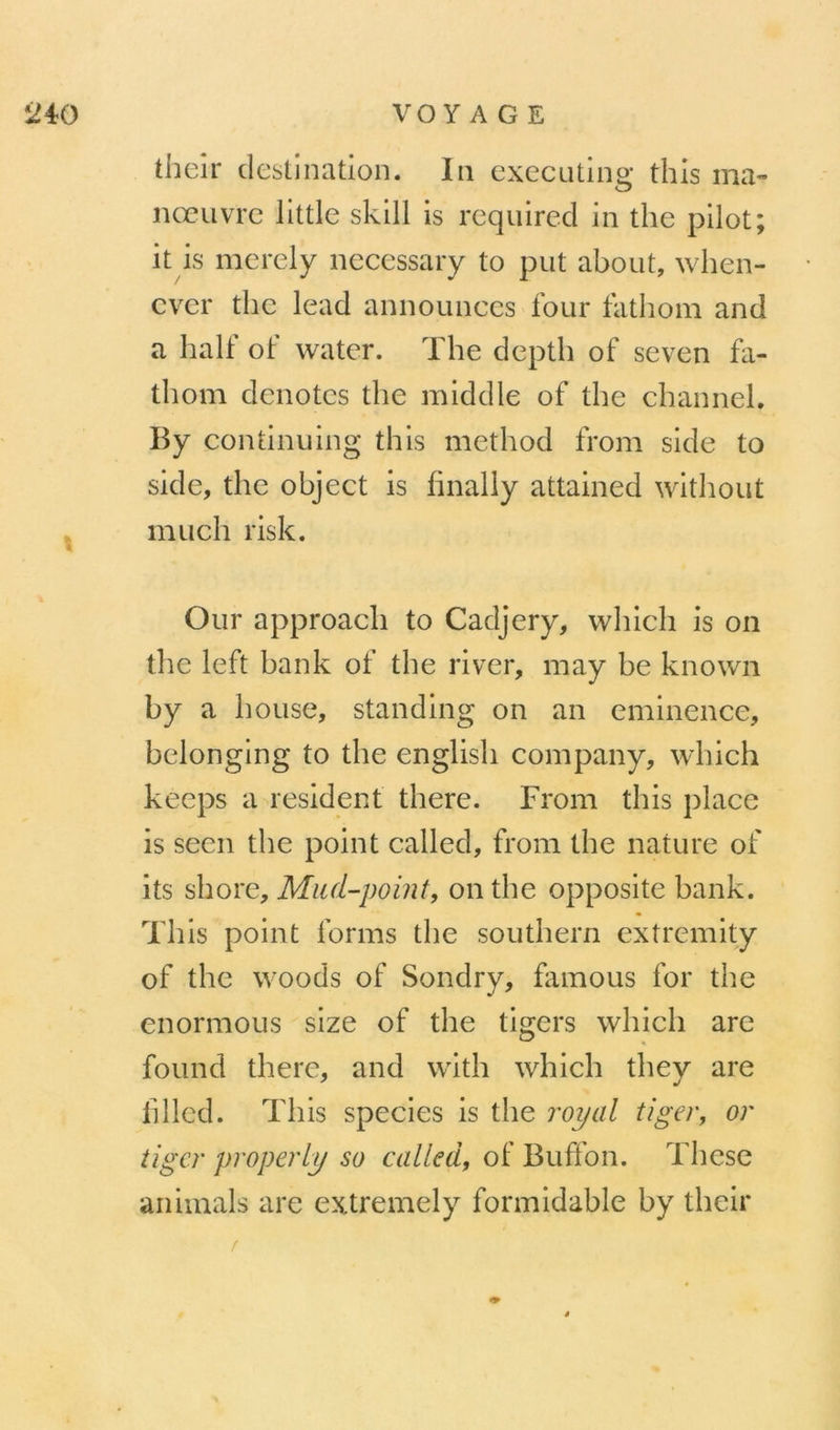 theîr destination. In executing this ma- nœuvre llttle sklll is requircd in the pilot; it is merely necessary to put about, when- cvcr the lead announces four fathom and a half of water. The depth of seven fa- thom dénotes the middle of the channel. By continuing this method from side to side, the object is hnaliy attained witliout mu ch risk. Our approach to Cadjery, which is on the left bank of the river, may be known by a bouse, standing on an eminence, belonging to the english company, which keeps a résident there. From this place is seen the point called, from the nature of its ûioïG, Miul-point, on the opposite bank. This point forms the Southern extremity of the woods of Sondry, famous for the enormous size of the tigers which are found there, and with which thev are fl lied. This species is the royal tîger, or tigcr properly so of Buffon. Thèse animais are extremely formidable by their /