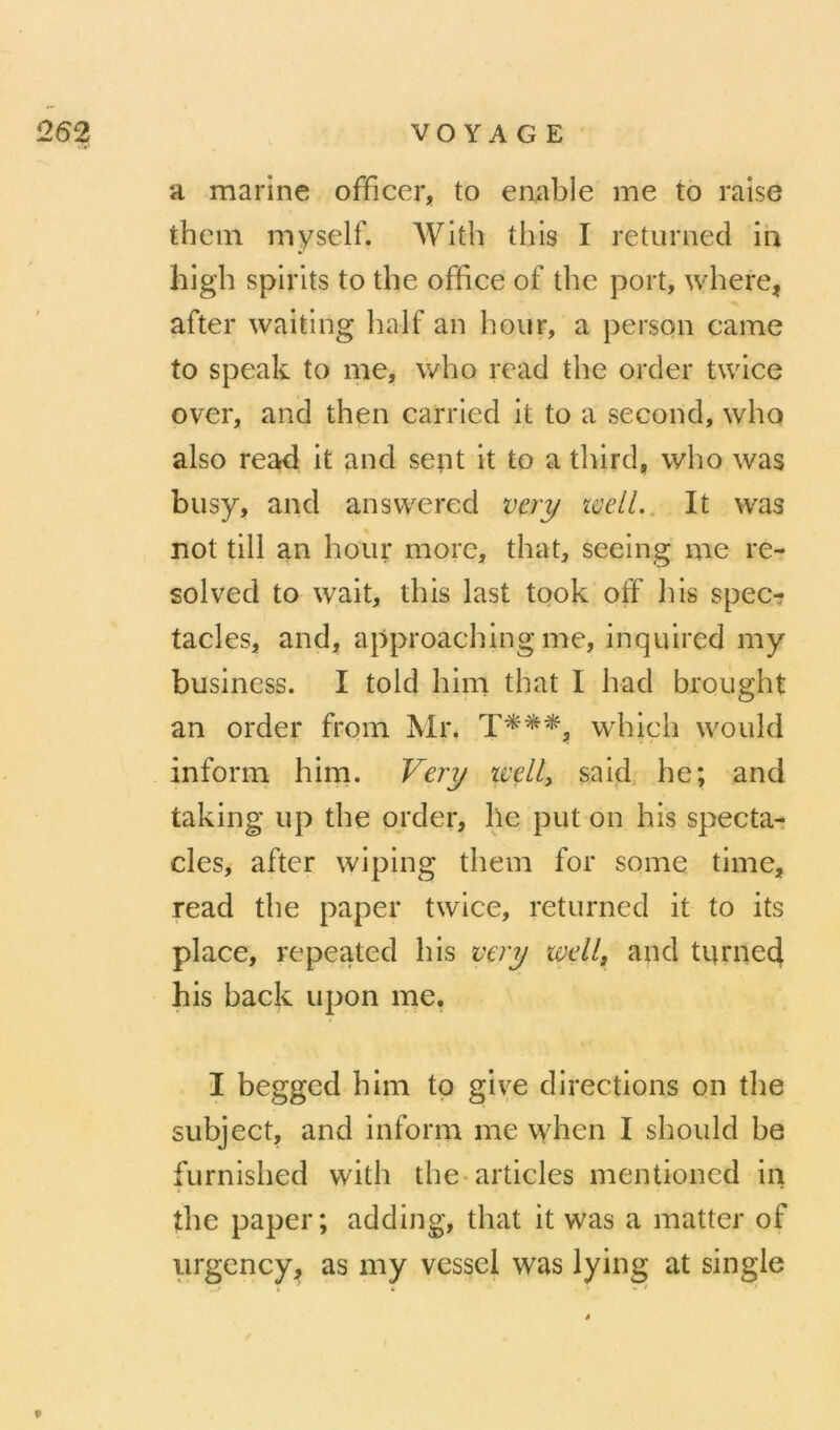 a marine officer, to enable me to raise them myself. AVith this I returnecl in high spirits to the office of the port, where, after waiting half an hoiir, a person came to speak to me, who read the orcler twice over, and then carried it to a second, who also read it and sent it to a third, who was busy, and answered vcry wetl.. It was not till an hour more, that, seeing me re- sol ved to wait, this last took off his spec- tacles, and, approaching me, inquired my business. I told him that I liad hrought an order from Mr. which would inform him. Very tvdl, said, he; and taking up the order, lie put on his specta- cles, after wiping them for some time, read the paper twice, returned it to its place, repeated his very wdl, and tumed his back upon me. I begged him tp give directions on the subject, and inforna me when I should he furnished with the*articles mentioned in the paper; adding, that it was a matter of iirgency, as my vessei was lying at single »