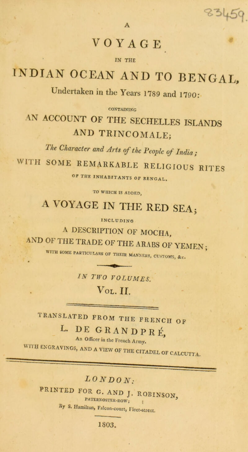 A VOYAGE IN THE INDIAN OCEAN AND TO BENGAL, Undertaken in the Years 1789 and 1790: CONTAINING AN ACCOUNT OF THE SECHELLES ISLANDS AND TRINCOMALE; The Character and Arts of the 1‘copie of India ; wrrH S0ME kemarkable religious rites of THE INHABITANTS OF BENGAL. TO WHICH IS ADDED, A VOYAGE IN THE RED SEA; INCLUDING A DESCRIPTION OF MOCHA, AND OF THE TRADE OF THE ARABS OF YEMEN ; »ITH «ME PARTICUEARS OF THEIR MANN ERS. CUSTOMS, IN TW O VOLUMES. Vol. II. TRANSLATED FROM THE FRENCH OF L. DE GRANDPRÉ, An Officer in the French Army. WITH ENGRAVINGS, AND A V.EW OF THE CTADEL OF CALCUTTA. LONDON: PRINTED FOR g. AND J. ROBINSON, l’ATERN OSTER-ROW ; : 7 Ky S. Hamilton, Falcon-court, Fleet-street. 1803.