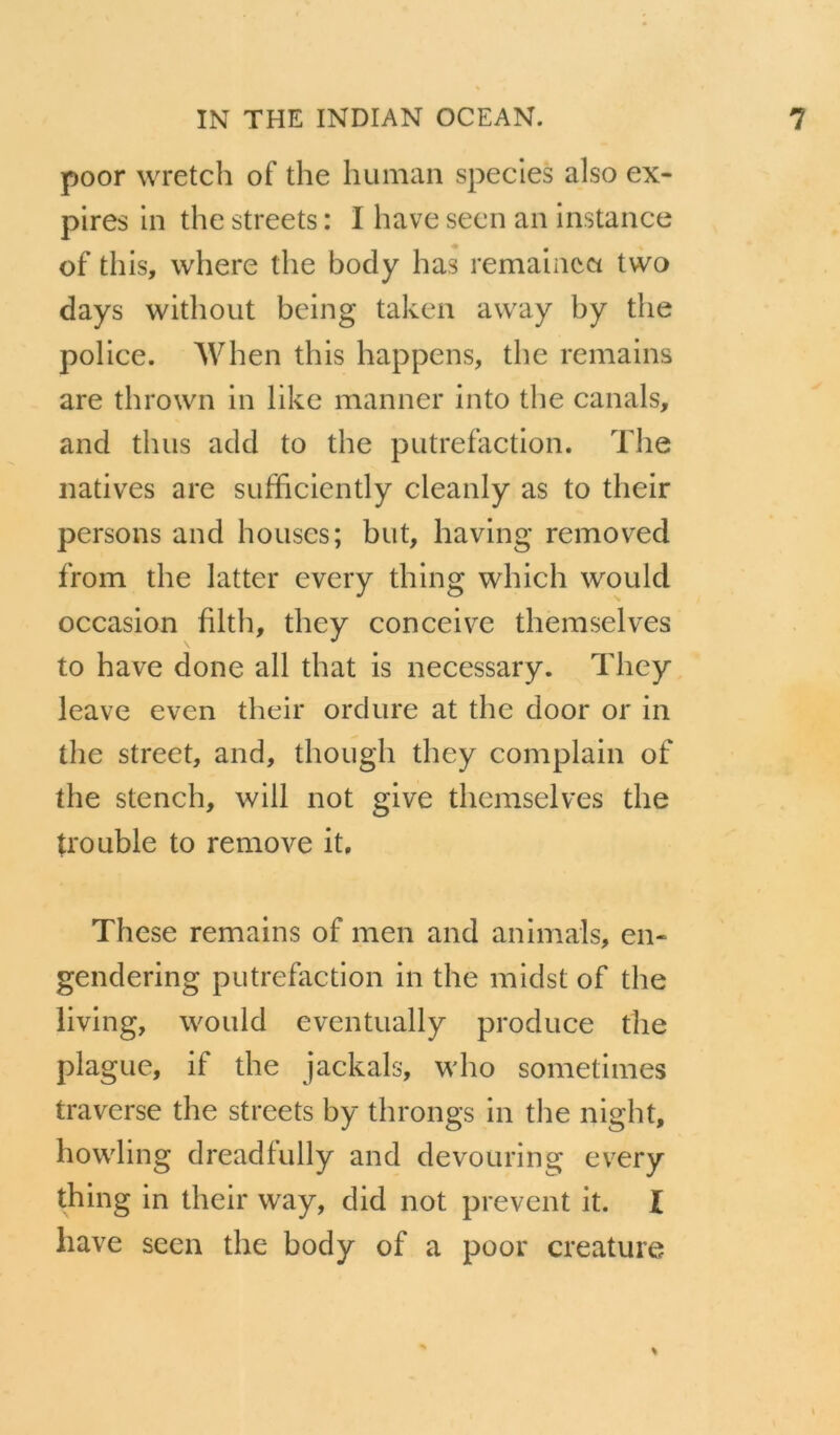 poor wretch of the human species also ex- pires in the streets : I hâve seen an instance of this, where the body has remaincci tvvo days without being taken away by the police. When this happens, the remains are thrown in like manner into the canals, and thus add to the putréfaction. The natives are sufficiently cleanly as to their persons and houses; but, having removed from the latter every thing which would occasion filth, they conceive themselves to hâve done ail that is necessary. They leave even their ordure at the door or in the Street, and, though they complain of the stencil, will not give themselves the trouble to remove it. These remains of men and animais, en- gendering putréfaction in the midst of the living, would eventually produce the plague, if the jackals, who sometimes traverse the streets by throngs in the night, howling dreadfully and devouring every thing in their way, did not prevent it. I hâve seen the body of a poor créature
