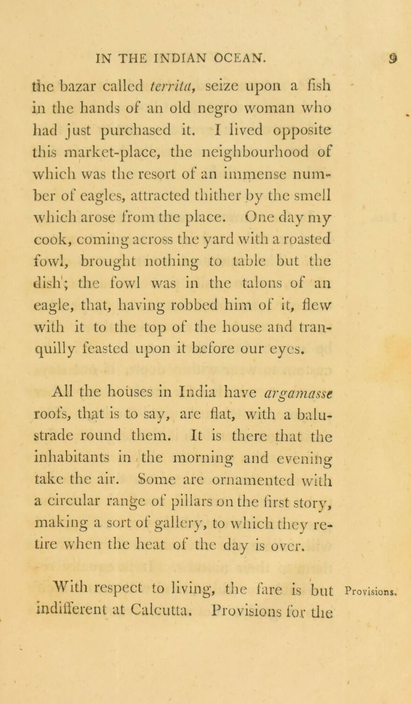 the bazar callcd territa, seize upon a fish in the hands of an old negro woman who liad j ust purchased it. 1 lived opposite this market-place, the neighbourhood of which was the resort of an immense nun> ber of eagles, attracted thither b y the smell which arose from the place. One day my cook, coming across the yard with a roasted fowl, brought nothing to table but the dish; the fowl was in the talons of an eagle, that, having robbed him of it, flevv with it to the top of the bouse and tran- quilly feasted upon it before our eyes. Ail the houses in India bave argamasse roofs, tluit is to say, are Hat, with a balu- strade round tliem. It is there that the inhabitants in the morning: and eveniîier take the air. Some are ornamented with a circulai* range of pillais on the first story, making a sort of gallery, to which they re- tire when the beat of the day is over. With respect to living, the fare is but Provisions, indiffèrent at Calcutta. Provisions for the /