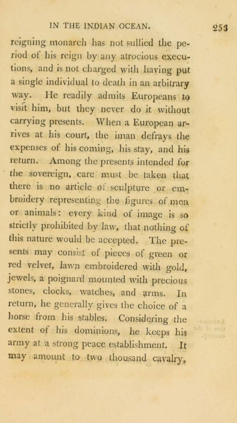 reigning monarch lias not sullied the pe- nod ot his reign by aay atrocious execu- tions, and is not charged witli liaving put a single individual to death in an arbitrary way. He readily admits Europeans to visit him, but they never do it without carrying présents. When a European ar- rives at his court, the iinan defrays the expenses ot his coming, his stay, and his return. Among the présents intended for the sovereign, care must be taken that there is no article of sculpture or em- broidery reprcsenting the figures of ni eu or animais: every kind of image is so strictly prohibited by law, that nothing of this nature would be accepted. The pré- sents may consist of pièces of green or red velvet, lawn embroidered with gold, jewels, a poignard mounted with precious stones, docks, watches, and arms. In return, he generally. gives the choice of a horse from his stables. Considering the extent of his dominions, he keeps his arm y at a strong peacc establishment. It may amount to two thousand cavalry.