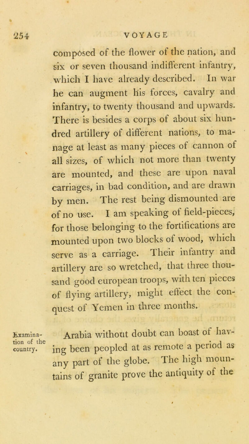 ll,xamma- tion of the country. compôsed of the flower of the nation, and six or seven thousand indiffèrent infantry, which I bave already described. In war he can augment llis forces, cavalry and infantry, to twenty thousand and upwards. ïhere is besides a corps of about six hun- dred artillery of different nations, to ma- nage at least as many pièces of cannon of ail sizes, of which not more than twenty are mounted, and these are upon naval carriages, in bad condition, and are drawn by îiien. TLhe rest bemg dismounted aie of no use. I am speaking of field-pieces, for tliose belonging to the fortifications are mounted upon two blocks of wood, which serve as a carriage. Their infantry and artillery are so wretched, that three thou- sand good european troops, with ten pièces of flying artillery, might efïect the con- quest of Yemen in three months. Arabia withotit doubt can boast of hav- ing been peopled at as remote a period as any part of the globe. The higli moun- tains of granité prove the antiquity of the