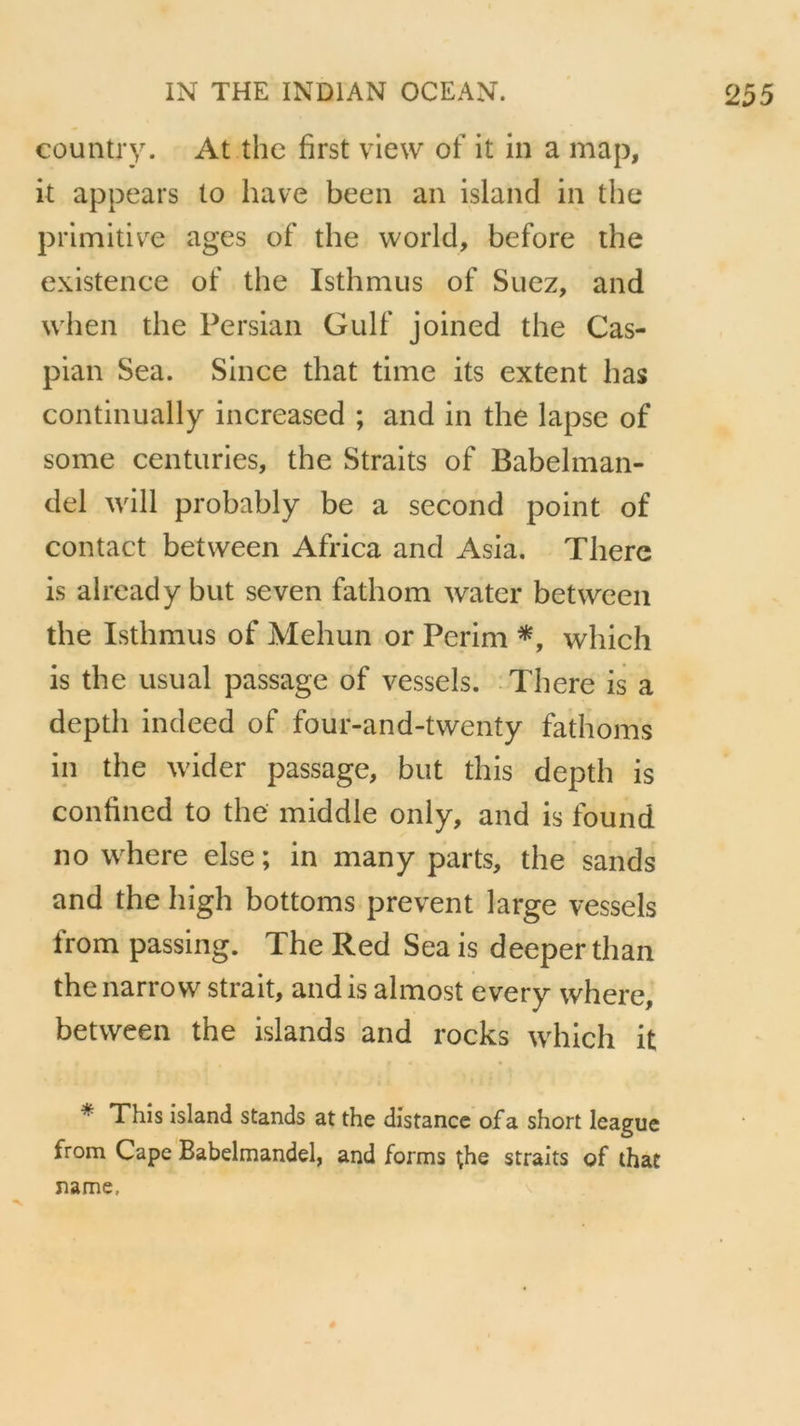 country. At thc first view of it in a map, it appears lo hâve been an island in the primitive âges of the world, before the existence of the Isthmus of Suez, and when the Persian Gulf joined the Cas- pian Sea. Since that time its extent lias continually increased ; and in the lapse of some centuries, the Straits of Babelman- del will probably be a second point of contact between Africa and Asia. There is already but seven fathom water between the Isthmus of Mehun or Perim *, which is the usual passage of vessels. There is a deptli indeed of four-and-twenty fathoms in the wider passage, but tins depth is confined to the middle only, and is found no where else ; in many parts, the sands and the high bottoms prevent large vessels from passing. The Red Sea is deeper than the narrow strait, and is almost every where, between the islands and rocks which it * This island stands at the distance of a short league from Cape Babelmandel, and forms the straits of that name.