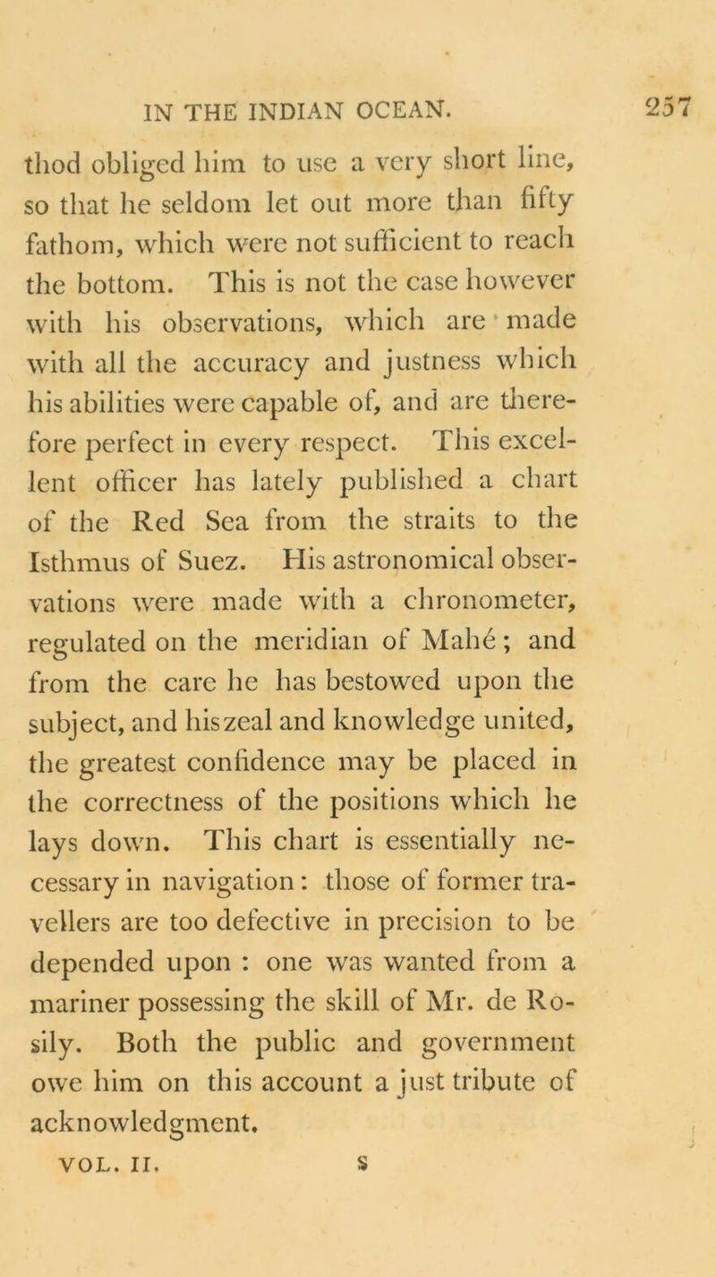 thod obliged him to use a very short line, so tliat lie seldom let out more than fifty fathom, which were not sufficient to reach the bottom. Thls is not the case however with bis observations, which are made with ail the accuracy and justness which his abilities were capable of, and are tliere- fore perfect in every respect. This excel- lent officer lias lately published a chart of the Red Sea from the straits to the Isthmus of Suez. His astronomical obser- vations were made with a chronometer, regulated on the meridian of Mahé ; and from the care lie lias bestowed upon the subject, and hiszeal and knowledge united, the greatest confidence may be placed in the correctness of the positions which lie lays down. This chart is essentially ne- cessary in navigation : those of former tra- vellers are too defective in précision to be depended upon : one was wanted from a mariner possessing the skill of Mr. de Ro- sily. Both the public and government owe him on this account a just tribute of acknowledgment. VOL. II. s