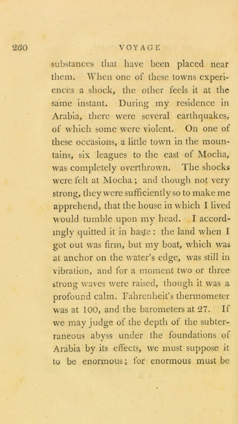 substances tliat hâve been placed near tliem. Wlien one of tliese towns expéri- ences a shock, tlie other feels it at the same instant. During my résidence in Arabia, there were several earthquakes, of whicli some were violent. On one of tliese occasions, a little town in the moun- tains, six leagues to the east of Mocha, was completely overthrown. The shocks were felt at Mocha ; and though not verv .strong, they were sufficiently so to make me apprehend, that the house in which I lived would tumble upon my head. I accord- îngly quitted it in hasfe : the land when I got ont was firm, but my boat, which was at anchor on the water’s edge, was still in vibration, and for a moment two or three strong waves were raised, though it was a profound calm. Fahrenheit’s thermometer was at 100, and the barometers at 27. If we may judge of the depth of the subter- raneous abyss under the foundations of Arabia by its effects, we must suppose it to be enormous; for enormous must be