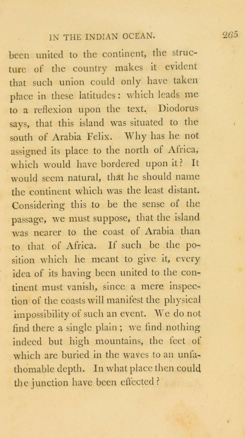 bccn united to the continent, the struc- ture of the country makcs it évident that such union could only hâve taken place in these latitudes : which leads me to a reflexion upon the text. Diodorus says, that this island was situated to the south of Arabia Félix. Why bas lie not assigned its place to the north ol Africa, which would hâve bordered upon it? It would seem natural, that lie should name the continent which was the least distant. Considering this to be the sense of the passage, we must suppose, that the island was nearer to the coast of Arabia than to that of Africa. If such be the po- sition which lie mcant to give it, every idea of its having been united to the con- tinent must vanish, since a mere inspec- tion of the coasts will manifest the physical impossibility of such an event. We do not flnd there a single plain ; we fincl nothing indeed but high mountains, the feet of which are buried in the waves to an unfa- thomable deptli. In what place tlien could the junction bave been efïected ?