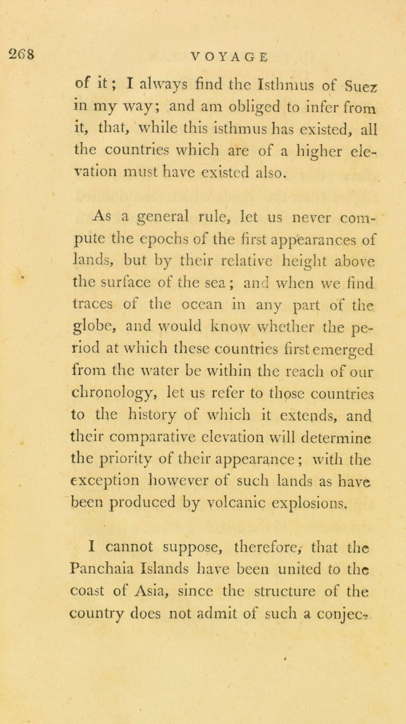 of it ; I always find the Isthmus of Suez in my way; and am obliged to infer from it, that, while this isthmus lias existed, ail the countries which are of a higher ele- O ration must hâve existed also. As a general rule, let us never coin- pute the epochs of the first appearances of lands, but by their relative height above the surlace of the sea; and when we find traces of the océan in any part of the globe, and would know whether the pe- riod at which these countries first emerced O from the water be within the reach of our chronology, let us refer to those countries to the history of which it extends, and their comparative élévation will détermine the priority of their appearance ; wifh the exception however of such lands as hâve been produced by volcanic explosions. I cannot suppose, therefore, that the Panchaia Islands hâve been united to the coast of Asia, since the structure of the country does not admit of such a conjec?