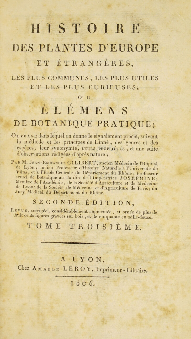 DES PLANTES D’EUROPE ET ÉTRANGÈRES, LES PLUS COMMUNES, LES PLUS UTILES ET LES PLUS CURIEUSES; O U É L É M E N S DE BOTANIQUE PRATIQUE; - y Ouvrage dans lequel on donne le signalement précis, suivant la méthode et les principes de Linné , des genres et des espèces, leur synonymie, leurs propriétés , et une suite d’observations rédigées d’après nature ; actuel de Botanique au Jardin de l’Impératrice JOSEPHINE; Membre de 1 Académie , de la Société d’Agriculture et de Médecine de Lyon ; de la Société de Médecine et d’Agriculture de Paris ; du Jury Médical du Département du Rhône. SECONDE ÉDITION, Revue , corrigée , considérablement augmentée, et ornée de plus de iitut cents ligures gravées sur bois , et de cinquante en taille-douce. TOME T R O I S I È M E. A LYON, Chez A m a b l e LEROY, Imprimeur - Libraire 1806,
