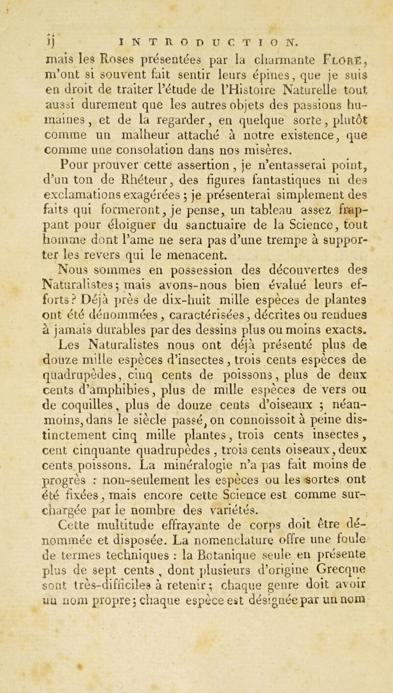 mais les Roses présentées par la charmante Flor£: m’ont si souvent fait sentir leurs épines, que je suis en droit de traiter l’étude de l’Histoire Naturelle tout aussi durement que les autres objets des passions hu- maines, et de la regarder, en quelque sorte, plutôt comme un malheur attaché à notre existence, que comme une consolation dans nos misères. Pour prouver cette assertion, je n’entasserai point, d’un ton de Rhéteur, des figures fantastiques ni des exclamations exagérées ; je présenterai simplement des faits qui formeront, je pense, un tableau assez frap- pant pour éloigner du sanctuaire de la Science, tout homme dont l’ame ne sera pas d’une trempe à suppor- ter les revers qui le menacent. Nous sommes en possession des découvertes des Naturalistes; mais avons-nous bien évalué leurs ef- forts? Déjà près de dix-huit mille espèces de plantes ont été dénommées, caractérisées, décrites ou rendues à jamais durables par des dessins plus ou moins exacts. Les Naturalistes nous ont déjà présenté plus de douze mille espèces d’insectes, trois cents espèces de quadrupèdes, cinq cents de poissons, plus de deux cents d’amphibies, plus de mille espèces de vers ou de coquilles, plus de douze cents d’oiseaux ; néan- moins, dans le siècle passé, on connoissoit à peine dis- tinctement cinq mille plantes, trois cents insectes, cent cinquante quadrupèdes , trois cents oiseaux, deux cents poissons. La minéralogie n’a pas fait moins de progrès : non-seulement les espèces ou les sortes ont été fixées, mais encore cette Science est comme sur- chargée par le nombre des variétés. Cette multitude effrayante de corps doit être dé- nommée et disposée. La nomenclature olfre une foule de termes techniques : la Botanique seule en présente plus de sept cents , dont plusieurs d’origine Grecque sont très-difficiles à retenir ; chaque genre doit avoir nu nom propre; chaque espèce est désignée par un nom