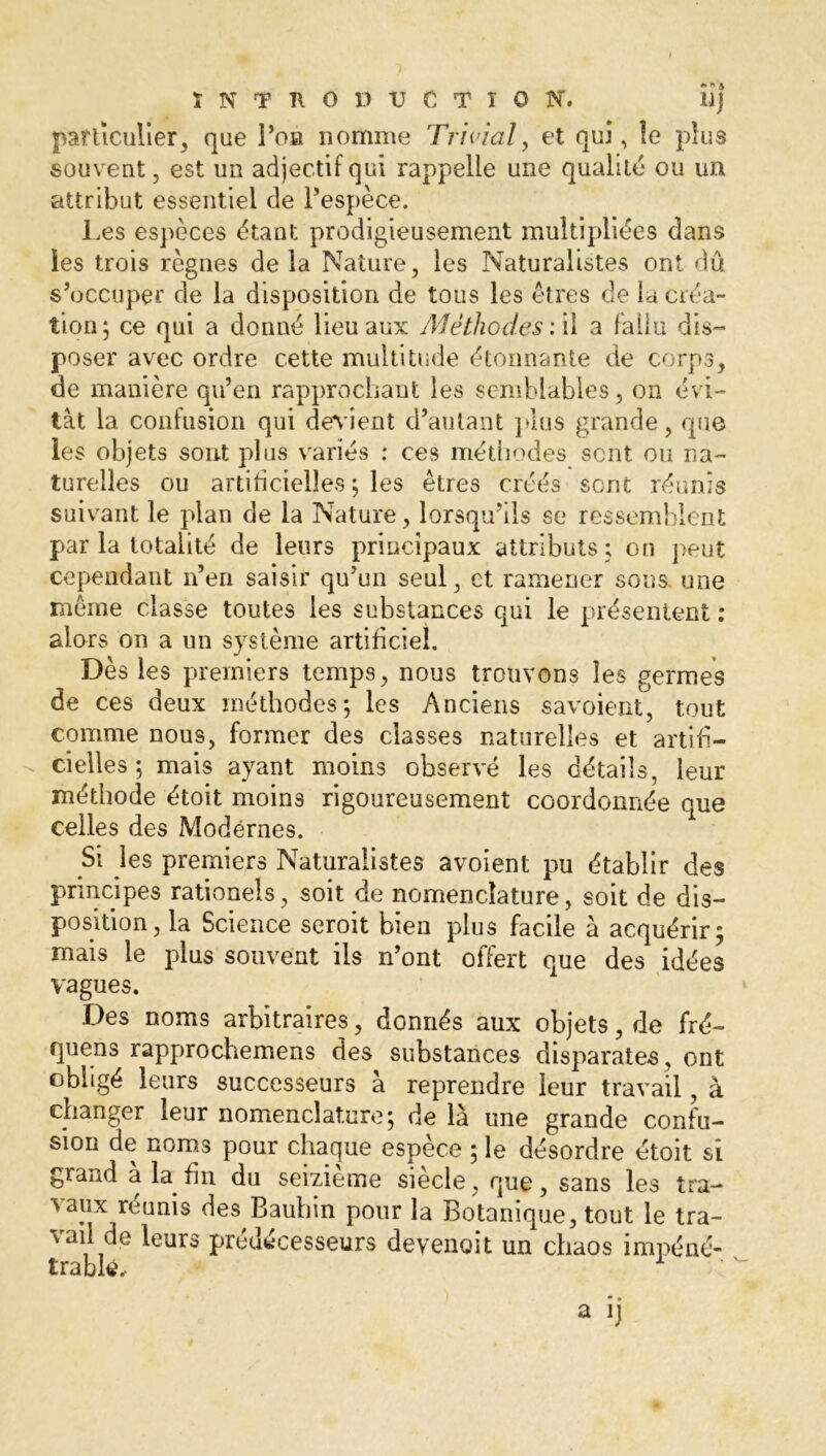 particulier, que l’on nomme Trivial, et qui, le plus souvent, est un adjectif qui rappelle une qualité ou un attribut essentiel de l’espèce. Les espèces étant prodigieusement multipliées dans les trois règnes de la Nature, les Naturalistes ont dû s’occuper de la disposition de tous les êtres de la créa- tion ; ce qui a donné lieu aux Méthodes: il a fallu dis- poser avec ordre cette multitude étonnante de corps, de manière qu’en rapprochant les semblables, on évi- tât la confusion qui devient d’autant plus grande, que les objets sont plus variés : ces méthodes sent ou na- turelles ou artificielles ; les êtres créés sent réunis suivant le plan de la Nature, lorsqu’ils se ressemblent par la totalité de leurs principaux attributs ; on peut cependant n’en saisir qu’un seul, et ramener sous, une même classe toutes les substances qui le présentent ; alors on a un système artificiel. Dès les premiers temps, nous trouvons les germes de ces deux méthodes*, les Anciens savoient, tout comme nous, former des classes naturelles et artifi- cielles ; mais ayant moins observé les détails, leur méthode étoit moins rigoureusement coordonnée que celles des Modérnes. Si les premiers Naturalistes avoient pu établir des principes rationels, soit de nomenclature, soit de dis- position, la Science seroit bien plus facile à acquérir; mais le plus souvent ils n’ont offert que des idées vagues. Des noms arbitraires, donnés aux objets, de fré- quens rapprochemens des substances disparates , ont obligé leurs successeurs à reprendre leur travail, à changer leur nomenclature; de là une grande confu- sion de noms pour chaque espèce ; le désordre étoit si grand a la fin du seizième siècle, que, sans les tra- vaux réunis des Baubin pour la Botanique, tout le tra- vail de leurs prédécesseurs devenait un chaos impéné- trable, 1 '