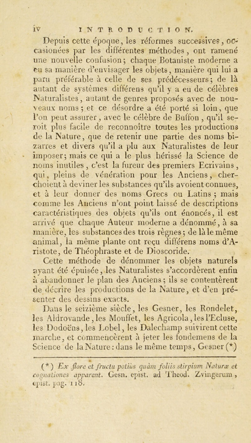 Depuis cette époque, les réformes successives, oc- casiouées par les différentes méthodes , ont ramené une nouvelle confusion; chaque Botaniste moderne a eu sa manière d’envisager les objets, manière qui lui a paru préférable à celle de ses prédécesseurs; de là autant de systèmes différens qu’il y a eu de célèbres Naturalistes, autant de genres proposés avec de nou- veaux noms; et ce désordre a été porté si loin, que l’on peut assurer, avec le célèbre de Buffon , qu’il se- roit plus facile de reconnoître toutes les productions de la Nature, que de retenir une partie des noms bi- zarres et divers qu’il a plu aux Naturalistes de leur imposer; mais ce qui a le plus hérissé la Science de noms inutiles , c’est la fureur des premiers Ecrivains , qui, pleins de vénération pour les Anciens, cher- choientà deviner les substances qu’ils avoient connues, et à leur donner des noms Grecs ou Latins ; mais comme les Anciens n’ont point laissé de descriptions caractéristiques des objets qu’ils ont énoncés, il est arrivé que chaque Auteur moderne a dénommé, à sa manière, les substances des trois règnes; de là le meme animal, la meme plante ont reçu différens noms d’A- ristote, de Théophraste et de Dioscoride. Cette méthode de dénommer les objets naturels ayant été épuisée, les Naturalistes s’accordèrent enfin à abandonner le plan des Anciens ; ils se contentèrent de décrire les productions de la Nature, et d’en pré- senter des dessins exacts. Dans le seizième siècle, les Gesner, les Rondelet, les Aldrovande, les Mouffet, les Agricola, les l’Ecluse, les Dodoëns,les Lobel, les Dalechamp suivirent cette marche, et commencèrent à jeter les foudemens de la Science de la Nature : dans le meme temps, Gesner (*) (*) Ex . flore et fructu potiùs quàm foliis stirpium Naturœ et cognatioiies apparent. Gesn. epist. ad Theod. Zvingerum , epist. pag. 118.