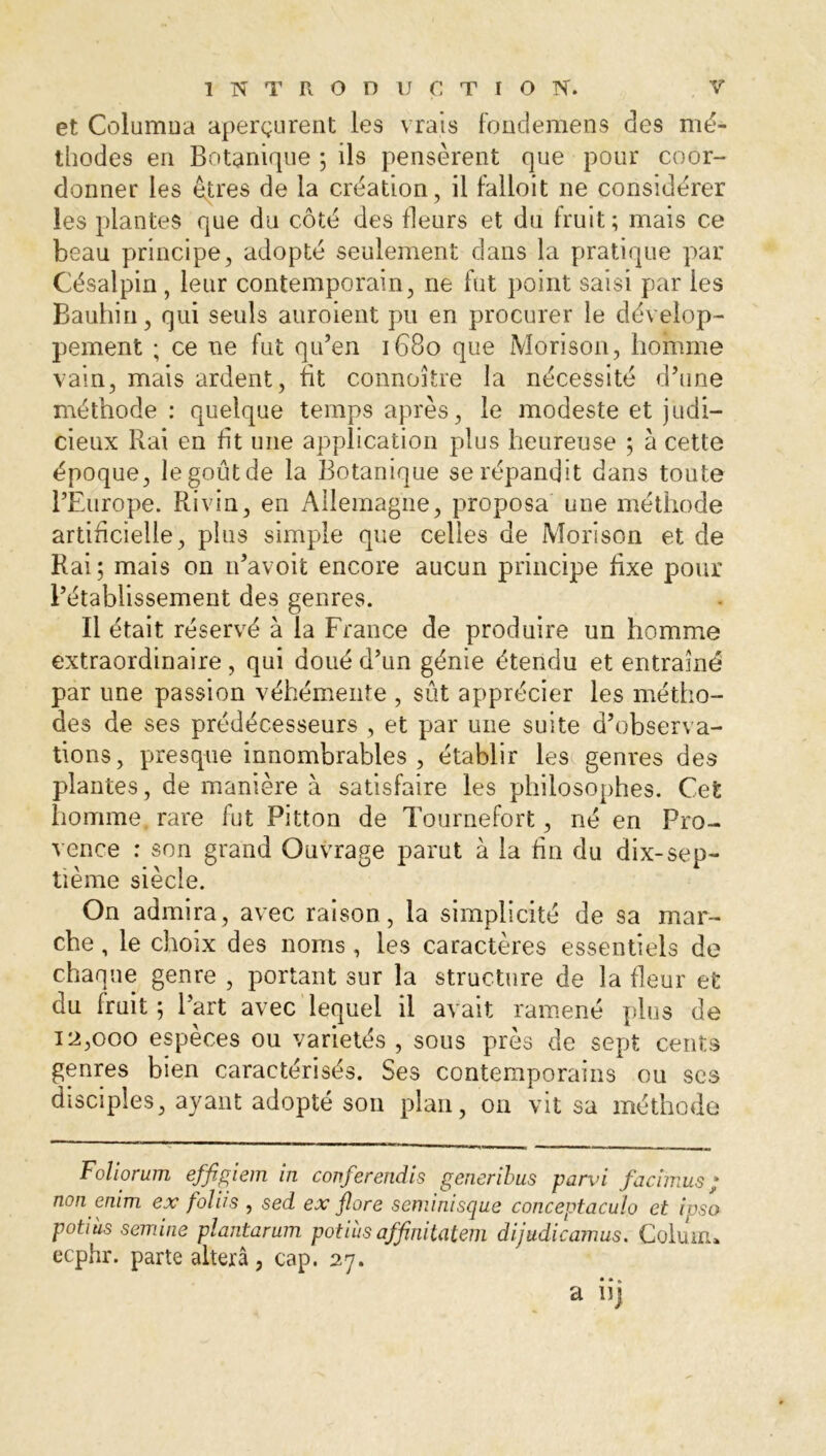 et Columna aperçurent les vrais fondemens des mé- tliodes en Botanique ; ils pensèrent que pour coor- donner les êtres de la création, il falloit ne considérer les plantes que du côté des fleurs et du fruit; mais ce beau principe, adopté seulement dans la pratique par Césalpin , leur contemporain, ne fut point saisi par les Bauhin, qui seuls auroient pu en procurer le dévelop- pement ; ce ne fut qu’en 1680 que Morison, homme vain, mais ardent, fit connoître la nécessité d’une méthode : quelque temps après, le modeste et judi- cieux Rai en fit une application plus heureuse ; à cette époque, le goût de la Botanique se répandit dans toute l’Europe. Ri vin, en Allemagne, proposa une méthode artificielle, plus simple que celles de Morison et de Rai; mais on n’avoit encore aucun principe fixe pour l’établissement des genres. Il était réservé à la France de produire un homme extraordinaire, qui doué d’un génie étendu et entraîné par une passion véhémente , sût apprécier les métho- des de ses prédécesseurs , et par une suite d’observa- tions, presque innombrables, établir les genres des plantes, de manière à satisfaire les philosophes. Cet homme rare fut Pitton de Tournefort, né en Pro- vence : son grand Ouvrage parut à la fin du dix-sep- tième siècle. On admira, avec raison , la simplicité de sa mar- che , le choix des noms, les caractères essentiels de chaque genre , portant sur la structure de la fleur et du fruit ; l’art avec lequel il avait ramené plus de 12,000 espèces ou variétés , sous près de sept cents genres bien caractérisés. Ses contemporains ou ses disciples, ayant adopté son plan, on vit sa méthode Foliorum effigiem in conferendis generibus parvi facimus ; non enim ex foliis , sed ex flore seminisque conceptaculo et ipsa potiàs semine plantarum potiiis affinitatem dijudicamus. Colum» ecphr. parte altéra, cap. 27. a iij