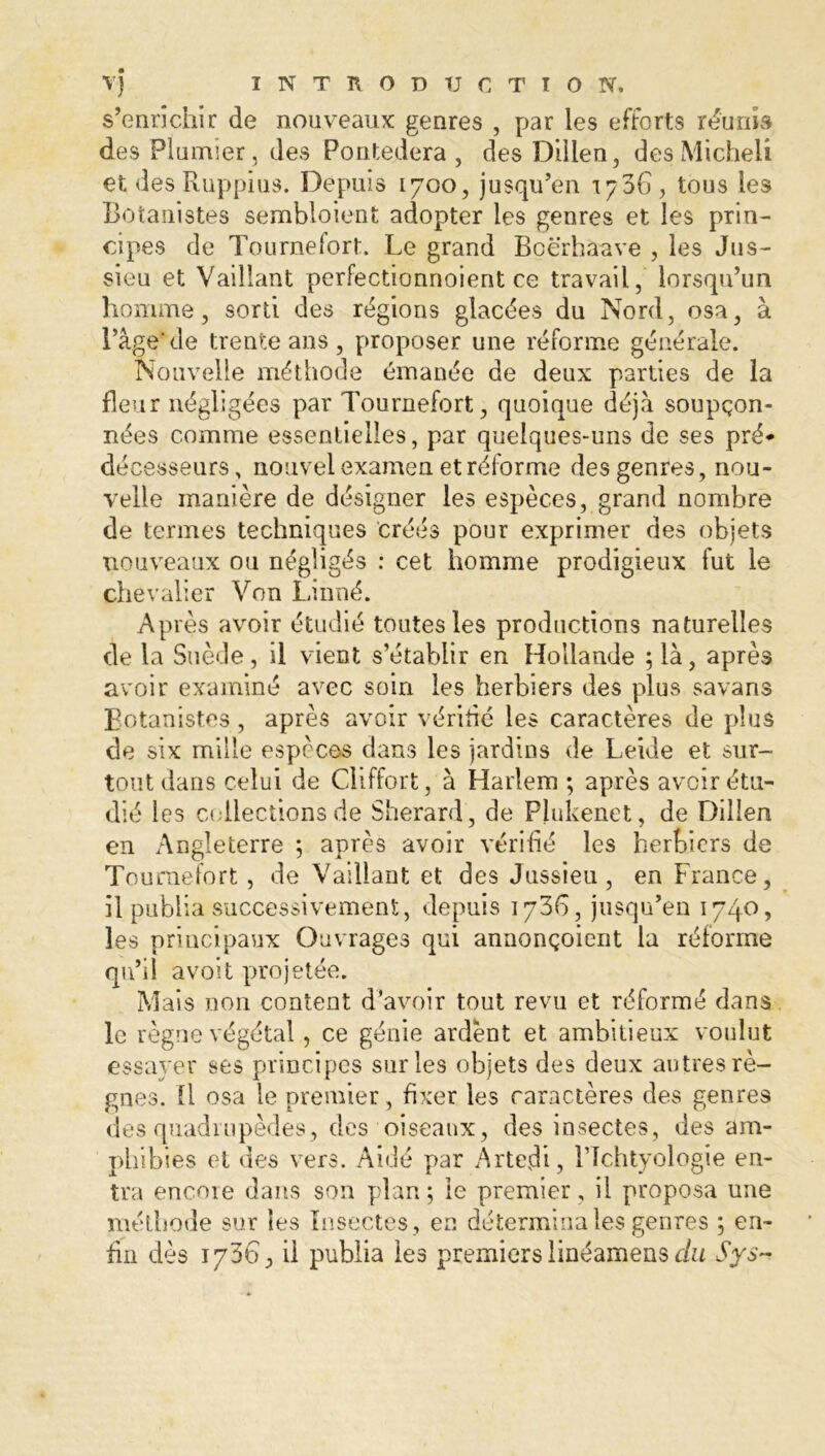 s’enrichir de nouveaux genres , par les efforts réunis des Plumier, des Pontedera , des Dillen, desMicheli et des Ruppius. Depuis 1700, jusqu’en 1706, tous les Botanistes sembloient adopter les genres et les prin- cipes de Tournefort. Le grand Boërhaave , les Jus- sieu et Vaillant perfectionnoient ce travail, lorsqu’un homme, sorti des régions glacées du Nord, osa, à l’âge'de trente ans , proposer une réforme générale. Nouvelle méthode émanée de deux parties de la fleur négligées par Tournefort, quoique déjà soupçon- nées comme essentielles, par quelques-uns de ses pré* décesseurs, nouvel examen et réforme des genres, nou- velle manière de désigner les espèces, grand nombre de termes techniques créés pour exprimer des objets nouveaux ou négligés : cet homme prodigieux fut le chevalier Von Linné. Après avoir étudié toutes les productions naturelles de la Suède, il vient s’établir en Hollande ; là, après avoir examiné avec soin les herbiers des plus savans Botanistes, après avoir vérifié les caractères de plus de six mille espèces dans les jardins de Leide et sur- tout dans celui de Cliffort, à Harlem ; après avoir étu- dié les collections de Sherard , de Plukenet, de Dillen en Angleterre ; après avoir vérifié les herbiers de Tournefort, de Vaillant et des Jussieu, en France, il publia successivement, depuis 1736, jusqu’en 174°? les principaux Ouvrages qui annonçoierit la réforme qu’il avoit projetée. Mais non content d’avoir tout revu et réformé dans le règne végétal, ce génie ardent et ambitieux voulut essayer ses principes sur les objets des deux autres rè- gnes. Il osa le premier , fixer les caractères des genres des quadrupèdes, des oiseaux, des insectes, des am- phibies et des vers. Aidé par Artefii, l’Ichtyologie en- tra encoie dans son plan; le premier, il proposa une méthode sur les Insectes , en détermina les genres ; en- fin dès 1736, il publia les premiers linéamens du Sys~