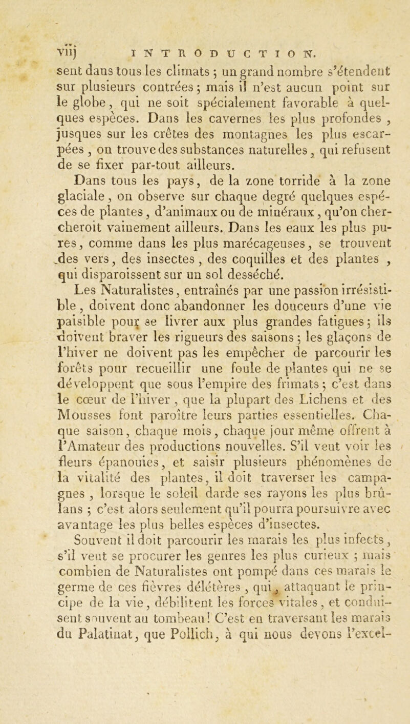 sent dans tous les climats ; un grand nombre s’étendent sur plusieurs contrées ; mais il n’est aucun point sur le globe, qui ne soit spécialement favorable à quel- ques espèces. Dans les cavernes les plus profondes , jusques sur les crêtes des montagnes les plus escar- pées, on trouve des substances naturelles, qui refusent de se fixer par-tout ailleurs. Dans tous les pays, de la zone torride à la zone glaciale, on observe sur chaque degré quelques espe- ces de plantes, d’animaux ou de minéraux, qu’on cher- cheroit vainement ailleurs. Dans les eaux les plus pu- res , comme dans les plus marécageuses, se trouvent .des vers, des insectes, des coquilles et des plantes , qui disparoissent sur un sol desséché. Les Naturalistes, entraînés par une passion irrésisti- ble , doivent donc abandonner les douceurs d’une vie paisible pouç se livrer aux plus grandes fatigues; ils doivent braver les rigueurs des saisons ; les glaçons de l’hiver ne doivent pas les empêcher de parcourir les forêts pour recueillir une foule de plantes qui ne se développent que sous l’empire des frimats ; c’est dans le cœur de l’hiver , que la plupart des Lichens et des Mousses font paroîlre leurs parties essentielles. Cha- que saison, chaque mois, chaque jour même offrent à l’Amateur des productions nouvelles. S’il veut voir les fleurs épanouies, et saisir plusieurs phénomènes de la vitalité des plantes, il doit traverser les campa- gnes , lorsque le soleil darde ses rayons les plus bru- lans ; c’est alors seulement qu’il pourra poursuivre avec avantage les plus belles espèces d’msectes. Souvent il doit parcourir les marais les plus infects, s’il veut se procurer les genres les plus curieux ; mais combien de Naturalistes ont pompé dans ces marais le germe de ces fièvres délétères , qui, attaquant le prin- cipe de la vie, débilitent les forces vitales, et condui- sent souvent au tombeau! C’est en traversant les marais du Palatinat, que Pollich, à qui nous devons l’excel-